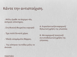 Κάντε την αντιστοίχιση.
. Μόλις έμαθε τα άσχημα νέα,
άσπρισε ολόκληρος.
. Στη Φυσική θεωρείται κορυφή!
. Έχει πολύ δυνατά χέρια.
. Έδειξε απαράμιλλο θάρρος.
. Της κόπηκαν τα πόδια μόλις το
άκουσε.
ΠΑΝΤΗΣΗ
Α. Κυριολεκτική/αναφορική/
δηλωτική χρήση της γλώσσας
Β. Μεταφορική/ ποιητική/
συνυποδηλωτική χρήση της
γλώσσας.
 