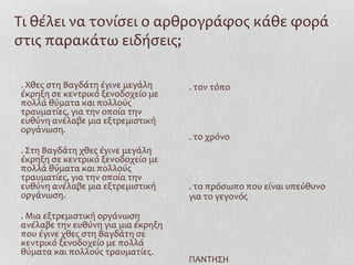 Τι θέλει να τονίσει ο αρθρογράφος κάθε φορά
στις παρακάτω ειδήσεις;
. Χθες στη Βαγδάτη έγινε μεγάλη
έκρηξη σε κεντρικό ξενοδοχείο με
πολλά θύματα και πολλούς
τραυματίες, για την οποία την
ευθύνη ανέλαβε μια εξτρεμιστική
οργάνωση.
. Στη Βαγδάτη χθες έγινε μεγάλη
έκρηξη σε κεντρικό ξενοδοχείο με
πολλά θύματα και πολλούς
τραυματίες, για την οποία την
ευθύνη ανέλαβε μια εξτρεμιστική
οργάνωση.
. Μια εξτρεμιστική οργάνωση
ανέλαβε την ευθύνη για μια έκρηξη
που έγινε χθες στη Βαγδάτη σε
κεντρικό ξενοδοχείο με πολλά
θύματα και πολλούς τραυματίες.
. τον τόπο
. το χρόνο
. το πρόσωπο που είναι υπεύθυνο
για το γεγονός
ΠΑΝΤΗΣΗ
 