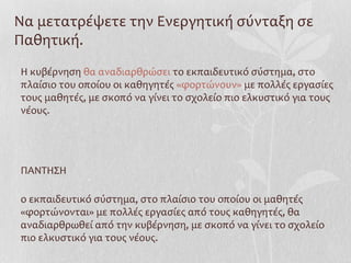 Να μετατρέψετε την Ενεργητική σύνταξη σε
Παθητική.
Η κυβέρνηση θα αναδιαρθρώσει το εκπαιδευτικό σύστημα, στο
πλαίσιο του οποίου οι καθηγητές «φορτώνουν» με πολλές εργασίες
τους μαθητές, με σκοπό να γίνει το σχολείο πιο ελκυστικό για τους
νέους.
ΠΑΝΤΗΣΗ
ο εκπαιδευτικό σύστημα, στο πλαίσιο του οποίου οι μαθητές
«φορτώνονται» με πολλές εργασίες από τους καθηγητές, θα
αναδιαρθρωθεί από την κυβέρνηση, με σκοπό να γίνει το σχολείο
πιο ελκυστικό για τους νέους.
 