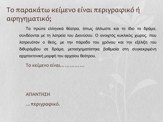 Το παρακάτω κείμενο είναι περιγραφικό ή
αφηγηματικό;
Τα πρώτα ελληνικά θέατρα, όπως άλλωστε και το ίδιο το δράμα,
συνδέονται με τη λατρεία του Διονύσου. Ο ανοιχτός κυκλικός χώρος, που
λατρευόταν ο θεός, με την πάροδο του χρόνου και την εξέλιξη του
διθυράμβου σε δράμα, μετασχηματίστηκε βαθμιαία στη συγκεκριμένη
αρχιτεκτονική μορφή του αρχαίου θεάτρου.
Το κείμενο είναι……………
ΑΠΑΝΤΗΣΗ
…περιγραφικό.
 