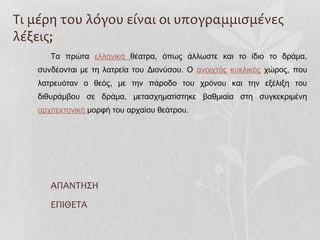 Τι μέρη του λόγου είναι οι υπογραμμισμένες
λέξεις;
Τα πρώτα ελληνικά θέατρα, όπως άλλωστε και το ίδιο το δράμα,
συνδέονται με τη λατρεία του Διονύσου. Ο ανοιχτός κυκλικός χώρος, που
λατρευόταν ο θεός, με την πάροδο του χρόνου και την εξέλιξη του
διθυράμβου σε δράμα, μετασχηματίστηκε βαθμιαία στη συγκεκριμένη
αρχιτεκτονική μορφή του αρχαίου θεάτρου.
ΑΠΑΝΤΗΣΗ
ΕΠΙΘΕΤΑ
 