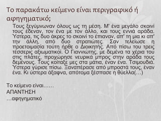 Το παρακάτω κείμενο είναι περιγραφικό ή
αφηγηματικό;
Τους ξεγύμνωναν όλους ως τη μέση. Μ' ένα μεγάλο σκοινί
τους έδεναν, τον ένα με τον άλλο, και τους εννιά αράδα.
Ύστερα, τις δυο άκρες το σκοινί το έπιαναν, απ' τη μια κι απ'
την άλλη, από δυο στρατιώτες. Σαν τελείωσε η
προετοιμασία τούτη ήρθε ο Διοικητής. Από πίσω του τρεις
τέσσερις αξιωματικοί. Ο Γιαννιώτης, με δεμένα τα χέρια του
στις πλάτες, προχώρησε νευρικά μπρος στην αράδα τους
δεμένους. Τους κοίταξε μες στα μάτια, έναν ένα. Τσιμουδιά.
Ύστερα γύρισε πίσω. Ξαναπέρασε από μπροστά τους, έναν
ένα. Κι ύστερα άξαφνα, απότομα ξέσπασε η θύελλα(…)
Το κείμενο είναι……
ΑΠΑΝΤΗΣΗ
…αφηγηματικό
 