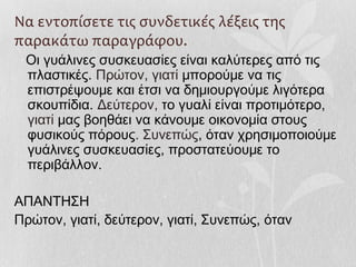 Να εντοπίσετε τις συνδετικές λέξεις της
παρακάτω παραγράφου.
Οι γυάλινες συσκευασίες είναι καλύτερες από τις
πλαστικές. Πρώτον, γιατί μπορούμε να τις
επιστρέψουμε και έτσι να δημιουργούμε λιγότερα
σκουπίδια. Δεύτερον, το γυαλί είναι προτιμότερο,
γιατί μας βοηθάει να κάνουμε οικονομία στους
φυσικούς πόρους. Συνεπώς, όταν χρησιμοποιούμε
γυάλινες συσκευασίες, προστατεύουμε το
περιβάλλον.
ΑΠΑΝΤΗΣΗ
Πρώτον, γιατί, δεύτερον, γιατί, Συνεπώς, όταν
 