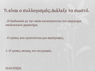Τι είναι ο συλλογισμός; Διάλεξε το σωστό.
. Η διαδικασία με την οποία καταστρώνεται ένα επιχείρημα
αποδεικτικού χαρακτήρα.
. Ο τρόπος που οργανώνεται μια παράγραφος.
3. Ο τρόπος σκέψης του συγγραφέα.
ΠΑΝΤΗΣΗ:
 