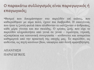 Ο παρακάτω συλλογισμός είναι παραγωγικός ή
επαγωγικός;
•Θεσμοί που δοκιμάστηκαν στο παρελθόν επί αιώνες, που
καθιερώθηκαν με αίμα πολύ, έχουν πια διαβρωθεί. Η οικογένεια,
που ήταν η ζεστή φωλιά όπου πλάθονταν κι οπλίζονταν ο άνθρωπος,
κάθε μέρα γίνεται και πιο σκιώδης. Ο τρόπος ζωής που είχε το
παρελθόν κληροδοτήσει από γενιά σε γενιά – τιμιότητα, ντροπή,
αξιοπρέπεια και κοινωνική συνεργασία – κινδυνεύει και αναιρείται
καθημερινά από την πρακτική της εποχής μας. Το παρελθόν, ως
αυθεντία, ως πηγή κανόνων βίου, υποφέρει από δεινή αμφισβήτηση.
ΑΠΑΝΤΗΣΗ
ΠΑΡΑΓΩΓΙΚΟΣ
 