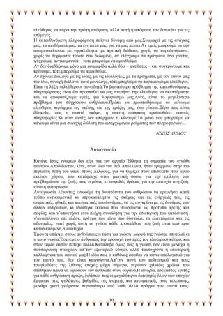 10
ειεχζεξνο λα πάξεη ηελ πξψηε απφθαζε, αιιά απηή ε απφθαζε ηνλ δεζκεχεη γηα ηηο
επφκελεο.
Η θαηεπζπλφκελε πιεξνθφξεζε παίξλεη δχλακε απφ καο.΢πκκαρεί κε ηηο αλάγθεο
καο, ηα αηζζήκαηά καο, ηα έλζηηθηά καο, γηα λα καο πείζεη.Αλ εκείο κπνξνχκε λα ηελ
αληηκεησπίζνπκε κε λεθαιηφηεηα, κε θξηηηθή δηάζεζε, ρσξίο λα παξαδηλφκαζηε,
ρσξίο λα δερφκαζηε ηίπνηα ζαλ δεδνκέλν, αλ ειέγρνπκε ηα πξάγκαηα φζν γίλεηαη,
ςχρξαηκα, αληηθεηκεληθά – ηφηε κπνξνχκε λα ακπλζνχκε.
Αλ δελ δηαβάδνπκε κφλν κηα εθεκεξίδα αιιά δχν – αληίζεηεο – θαη ζπγθξίλνπκε θαη
θξίλνπκε, ηφηε κπνξνχκε λα ακπλζνχκε.
Αλ έρνπκε δηάινγν κε ηηο ηδέεο, κε ηηο ηδενινγίεο, κε ηα πξάγκαηα, κε ηνλ εαπηφ καο
ηνλ ίδην, ζπλερή δηάινγν, πνηέ κνλφινγν, ηφηε κπνξνχκε λα παξακείλνπκε ειεχζεξνη.
Δίπα ηε ιέμε «ειεχζεξνη» ζπλεηδεηά.Σν βαζηθφηεξν πξφβιεκα ηεο θαηεπζπλφκελεο
πιεξνθφξεζεο είλαη φηη πξνζπαζεί λα καο ζηεξήζεη ηελ ειεπζεξία λα ζθεπηφκαζηε
θαη λα απνθαζίδνπκε εκείο, γηα ινγαξηαζκφ καο.Απηφ, είλαη ην κεγαιχηεξν
πξφβιεκα ηνπ ζχγρξνλνπ αλζξψπνπ.Πξέπεη λα πξνζπαζήζνπκε λα κείλνπκε
ειεύζεξνη, θπξίαξρνη ηεο ζθέςεο θαη ηεο πξάμεο καο, όζν γίλεηαη.Ξέξσ πσο είλαη
δχζθνιν, πσο ε ζσζηή ζθέςε, ε ζσζηή απφθαζε πξνυπνζέηεη ζσζηέο
πιεξνθνξίεο.Κη φηαλ απηέο δελ ππάξρνπλ ηη θάλνπκε;Σν κφλν πνπ κπνξνχκε λα
θάλνπκε είλαη κηα ζπλερήο δηχιηζε ηνπ εηζεξρφκελνπ ξεχκαηνο ησλ πιεξνθνξηψλ…
ΝΗΚΟ΢ ΓΖΜΟΤ
Απηνγλσζία
Καλέλα ίζσο γλσκηθφ δελ είρε γηα ηνλ αξραίν Έιιελα ηε ζεκαζία ηνπ «γλψζη
ζαπηφλ».Απνδίδνληαλ, ιέλε, ζηνλ ίδην ηνλ ζεφ Απφιισλα, ήηαλ γξακκέλν ζηελ πην
πεξίνπηε ζέζε ηνπ λανχ ζηνπο Γειθνχο, γηα λα ζπκίδεη ζηνλ επηζθέπηε ηνπ ηεξνχ
εθείλνπ ρψξνπ, πνπ θαηάθεπγε ζηελ καληηθή ζνθία γηα ηελ επίιπζε ησλ
πξνβιεκάησλ ηεο δσήο, πσο ν κφλνο θη αζθαιήο δξφκνο γηα ηελ επηηπρία ζηε δσή,
είλαη ε απηνγλσζία.
Απηνγλσζία ιέγνληαο ελλννχκε ηε δπλαηφηεηα ηνπ αλζξψπνπ λα εξεπλήζεη θαηά
ηξφπν αληηθεηκεληθφ θη απξνθαηάιεπην ηηο ζθέςεηο θαη ηηο ελέξγεηέο ηνπ, ηηο
ζσκαηηθέο, εζηθέο θαη πλεπκαηηθέο ηνπ δπλάκεηο, λα ηηο ζπγθξίλεη κε ηηο δπλάκεηο ησλ
άιισλ αλζξψπσλ, θη ηδηαίηεξα εθείλσλ πνπ ζεσξνχληαη σο πξφηππα αξεηήο θαη
ζνθίαο, θαη λ’απνθηήζεη έηζη πιήξε ζπλείδεζε γηα ηελ εζσηεξηθή ηνπ θαηάζηαζε
λ’αλαθαιχςεη επί πιένλ, πξάγκα πνπ είλαη πην δχζθνιν, ηα ειαηηψκαηα θαη ηηο
αδπλακίεο, γηαηί ρσξίο απηή ηε γλψζε θάζε πξνζπάζεηα ζηε δσή είλαη απφ πξηλ
θαηαδηθαζκέλε ζ’απνηπρία.
Έκθπηε ππάξρεη ζηνπο αλζξψπνπο ε ηάζε γηα γλψζε κνξθή ηεο γλψζεο απνηειεί θη
ε απηνγλσζία.Έζηξεςε ν άλζξσπνο ηελ πξνζνρή ηνπ πξνο ηνλ εμσηεξηθφ θφζκν, θαη
ζηνλ ηνκέα απηφλ πέηπρε πνιιά.Καηάιαβε φκσο πσο ε γλψζε δελ είλαη κνλάρα ε
ζπζζψξεπζε ζηνηρείσλ απ’ηνλ εμσηεξηθφ θφζκν, αιιά ηαπηφρξνλα ε εζσηεξηθή
θαιιηέξγεηα ηνπ εαπηνχ καο.Η ηδέα πσο ν θαζέλαο νθείιεη λα θάλεη απνινγηζκφ γηα
ηνλ εαπηφ ηνπ, δελ είλαη θαηλνχξγηα.Απ’ηελ απγή ηνπ πνιηηηζκνχ θαη ηνπο
ηξσγινδχηεο ηεο ιίζηλεο επνρήο κέρξη ζήκεξα, πέξαζαλ ρηιηάδεο ρξφληα πνπ
ζηάζεθαλ ηθαλά λα πςψζνπλ ηνλ άλζξσπν ζηνλ νπξαλφ.Η ηζηνξία, αδέθαζηνο θξηηήο
γηα θάζε αλζξψπηλε πξάμε, δηδάζθεη πσο νη κεγαιχηεξνη δηαλνεηέο φισλ ησλ επνρψλ
έθηαζαλ ζηηο ςειφηεξεο βαζκίδεο ηεο ςπρηθήο θαη πλεπκαηηθήο ηνπο ηειείσζεο,
κνλάρα γηαηί γλψξηζαλ πεξηζζφηεξν απφ θάζε άιιν πξάγκα ηνλ εαπηφ ηνπο.
 