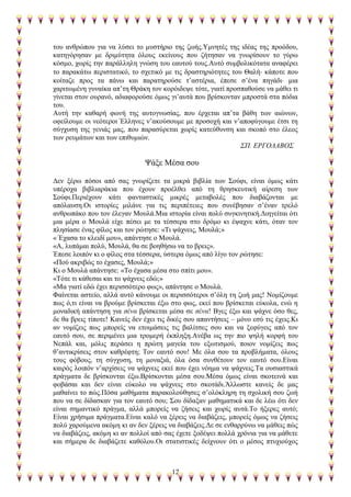 12
ηνπ αλζξψπνπ γηα λα ιχζεη ην κπζηήξην ηεο δσήο.Τκλεηέο ηεο ηδέαο ηεο πξνφδνπ,
θαηεγφξεζαλ κε δξηκχηεηα φινπο εθείλνπο πνπ δήηεζαλ λα γλσξίζνπλ ην γχξσ
θφζκν, ρσξίο ηελ παξάιιειε γλψζε ηνπ εαπηνχ ηνπο.Απηφ ζπκβνιηθφηαηα αλαθέξεη
ην παξαθάησ πεξηζηαηηθφ, ην ζρεηηθφ κε ηηο δξαζηεξηφηεηεο ηνπ Θαιή θάπνηε πνπ
θνίηαδε πξνο ηα πάλσ θαη παξαηεξνχζε η’αζηέξηα, έπεζε ζ’έλα πεγάδη κηα
ραξηησκέλε γπλαίθα απ’ηε Θξάθε ηνλ θνξφηδεςε ηφηε, γηαηί πξνζπαζνχζε λα κάζεη ηη
γίλεηαη ζηνλ νπξαλφ, αδηαθνξνχζε φκσο γη’απηά πνπ βξίζθνληαλ κπξνζηά ζηα πφδηα
ηνπ.
Απηή ηελ θαζαξή θσλή ηεο απηνγλσζίαο, πνπ έξρεηαη απ’ηα βάζε ησλ αηψλσλ,
νθείινπκε νη λεφηεξνη Έιιελεο λ’αθνχζνπκε κε πξνζνρή θαη λ’απνθχγνπκε έηζη ηε
ζχγρπζε ηεο γεληάο καο, πνπ παξαζχξεηαη ρσξίο θαηεχζπλζε θαη ζθνπφ ζην έιενο
ησλ ξεπκάησλ θαη ησλ επηζπκηψλ.
΢Π. ΔΡΓΟΛΑΒΟ΢
Φάμε Μέζα ζνπ
Γελ μέξσ πφζνη απφ ζαο γλσξίδεηε ηα κηθξά βηβιία ησλ ΢νχθη, είλαη φκσο θάηη
ππέξνρα βηβιηαξάθηα πνπ έρνπλ πξνέιζεη απφ ηε ζξεζθεπηηθή αίξεζε ησλ
΢νχθη.Πεξηέρνπλ θάηη θαληαζηηθέο κηθξέο κεηαβνιέο πνπ δηαβάδνληαη κε
απφιαπζε.Οη ηζηνξίεο κηιάλε γηα ηηο πεξηπέηεηεο πνπ ζπλέβεζαλ ζ’έλαλ ηξειφ
αλζξσπάθν πνπ ηνλ έιεγαλ Μνπιά.Μηα ηζηνξία είλαη πνιχ ζπγθηλεηηθή.Γηεγείηαη φηη
κηα κέξα ν Μνπιά είρε πέζεη κε ηα ηέζζεξα ζην δξφκν θη έςαρλε θάηη, φηαλ ηνλ
πιεζίαζε έλαο θίινο θαη ηνλ ξψηεζε: «Ση ςάρλεηο, Μνπιά;»
« Έραζα ην θιεηδί κνπ», απάληεζε ν Μνπιά.
«Α, ιππάκαη πνιχ, Μνπιά, ζα ζε βνεζήζσ λα ην βξεηο».
Έπεζε ινηπφλ θη ν θίινο ζηα ηέζζεξα, χζηεξα φκσο απφ ιίγν ηνλ ξψηεζε:
«Πνχ αθξηβψο ην έραζεο, Μνπιά;»
Κη ν Μνπιά απάληεζε: «Σν έραζα κέζα ζην ζπίηη κνπ».
«Σφηε ηη θάζεζαη θαη ην ςάρλεηο εδψ;»
«Μα γηαηί εδψ έρεη πεξηζζφηεξν θσο», απάληεζε ν Μνπιά.
Φαίλεηαη αζηείν, αιιά απηφ θάλνπκε νη πεξηζζφηεξνη ζ’φιε ηε δσή καο! Ννκίδνπκε
πσο φ,ηη είλαη λα βξνχκε βξίζθεηαη έμσ ζην θσο, εθεί πνπ βξίζθεηαη εχθνια, ελψ ε
κνλαδηθή απάληεζε γηα ζέλα βξίζθεηαη κέζα ζε ζέλα! Βγεο έμσ θαη ςάρλε φζν ζεο,
δε ζα βξεηο ηίπνηε! Καλείο δελ έρεη ηηο δηθέο ζνπ απαληήζεηο – κφλν εζχ ηηο έρεηο.Κη
αλ λνκίδεηο πσο κπνξείο λα εηνηκάζεηο ηηο βαιίηζεο ζνπ θαη λα μεθχγεηο απφ ηνλ
εαπηφ ζνπ, ζε πεξηκέλεη κηα ηξνκεξή έθπιεμε.Αλέβα σο ηελ πην ςειή θνξθή ηνπ
Νεπάι θαη, κφιηο πεξάζεη ε πξψηε καγεία ηνπ εμσηηζκνχ, πνηνλ λνκίδεηο πσο
ζ’αληηθξίζεηο ζηνλ θαζξέθηε; Σνλ εαπηφ ζνπ! Με φια ζνπ ηα πξνβιήκαηα, φινπο
ηνπο θφβνπο, ηε ζχγρπζε, ηε κνλαμηά, φια φζα ζπλζέηνπλ ηνλ εαπηφ ζνπ.Δίλαη
θαηξφο ινηπφλ λ’αξρίζεηο λα ςάρλεηο εθεί πνπ έρεη λφεκα λα ςάρλεηο.Σα νπζηαζηηθά
πξάγκαηα δε βξίζθνληαη έμσ.Βξίζθνληαη κέζα ζνπ.Μέζα φκσο είλαη ζθνηεηλά θαη
θνβάζαη θαη δελ είλαη εχθνιν λα ςάρλεηο ζην ζθνηάδη.Άιισζηε θαλείο δε καο
καζαίλεη ην πψο.Πφζα καζήκαηα παξαθνινχζεζεο ζ’νιφθιεξε ηε ζρνιηθή ζνπ δσή
πνπ λα ζε δίδαζθαλ γηα ηνλ εαπηφ ζνπ; ΢νπ δίδαμαλ καζεκαηηθά θαη δε ιέσ φηη δελ
είλαη ζεκαληηθφ πξάγκα, αιιά κπνξείο λα δήζεηο θαη ρσξίο απηά.Σν ήμεξεο απηφ;
Δίλαη ρξήζηκα πξάγκαηα.Δίλαη θαιφ λα μέξεηο λα δηαβάδεηο, κπνξείο φκσο λα δήζεηο
πνιχ ραξνχκελα αθφκε θη αλ δελ μέξεηο λα δηαβάδεηο.Γε ζε ελζαξξχλσ λα κάζεηο πψο
λα δηαβάδεηο, αθφκε θη αλ πνιινί απφ ζαο έρεηε μνδέςεη πνιιά ρξφληα γηα λα κάζεηε
θαη ζήκεξα δε δηαβάδεηε θαζφινπ.Οη ζηαηηζηηθέο δείρλνπλ φηη ν κέζνο πηπρηνχρνο
 