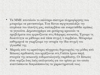 • Τα ΜΜΕ αποτελούν το καλύτερο σύστημα πληροφόρησης που
μπορούμε να φανταστούμε. Ένα δίκτυο σφιχταγκαλιάζει την
επιφάνεια του πλανήτη μας, συλλαμβάνει και αναμεταδίδει αμέσως
τα γεγονότα. Δημοσιογράφοι και ρεπόρτερ ερευνούν τα
προβλήματα που εμφανίζονται στις διάφορες κοινωνίες. Έχουμε τη
δυνατότητα να μάθουμε ανά πάσα στιγμή τι συμβαίνει. Μπορούμε
καθημερινά να γνωρίζουμε την ιστορία την ίδια στιγμή του
γίγνεσθαί της.
• Μερικές από τις ωραιότερες σύγχρονες δημιουργίες της μόδας από
Ιάπωνες σχεδιαστές που εργάζονται στη Γαλλία έχουν σαφή
στοιχεία της ιαπωνικής ενδυματολογικής παράδοσης. Οι Ιάπωνες
είναι νομίζω ένας λαός εκπληκτικός για τον τρόπο με τον οποίο
αναπτύσσονται διαφυλάσσοντας τα χαρακτηριστικά τους.
 