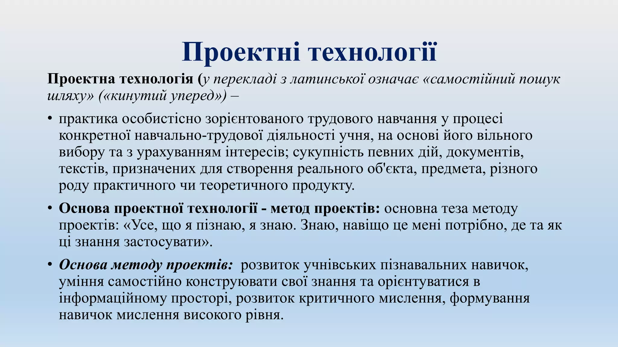 Проектні технології
Проектна технологія (у перекладі з латинської означає «самостійний пошук
шляху» («кинутий уперед») –
• практика особистісно зорієнтованого трудового навчання у процесі
конкретної навчально-трудової діяльності учня, на основі його вільного
вибору та з урахуванням інтересів; сукупність певних дій, документів,
текстів, призначених для створення реального об'єкта, предмета, різного
роду практичного чи теоретичного продукту.
• Основа проектної технології - метод проектів: основна теза методу
проектів: «Усе, що я пізнаю, я знаю. Знаю, навіщо це мені потрібно, де та як
ці знання застосувати».
• Основа методу проектів: розвиток учнівських пізнавальних навичок,
уміння самостійно конструювати свої знання та орієнтуватися в
інформаційному просторі, розвиток критичного мислення, формування
навичок мислення високого рівня.
 