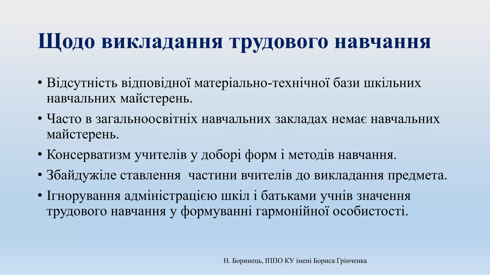 Щодо викладання трудового навчання
• Відсутність відповідної матеріально-технічної бази шкільних
навчальних майстерень.
• Часто в загальноосвітніх навчальних закладах немає навчальних
майстерень.
• Консерватизм учителів у доборі форм і методів навчання.
• Збайдужіле ставлення частини вчителів до викладання предмета.
• Ігнорування адміністрацією шкіл і батьками учнів значення
трудового навчання у формуванні гармонійної особистості.
Н. Боринець, ІППО КУ імені Бориса Грінченка
 
