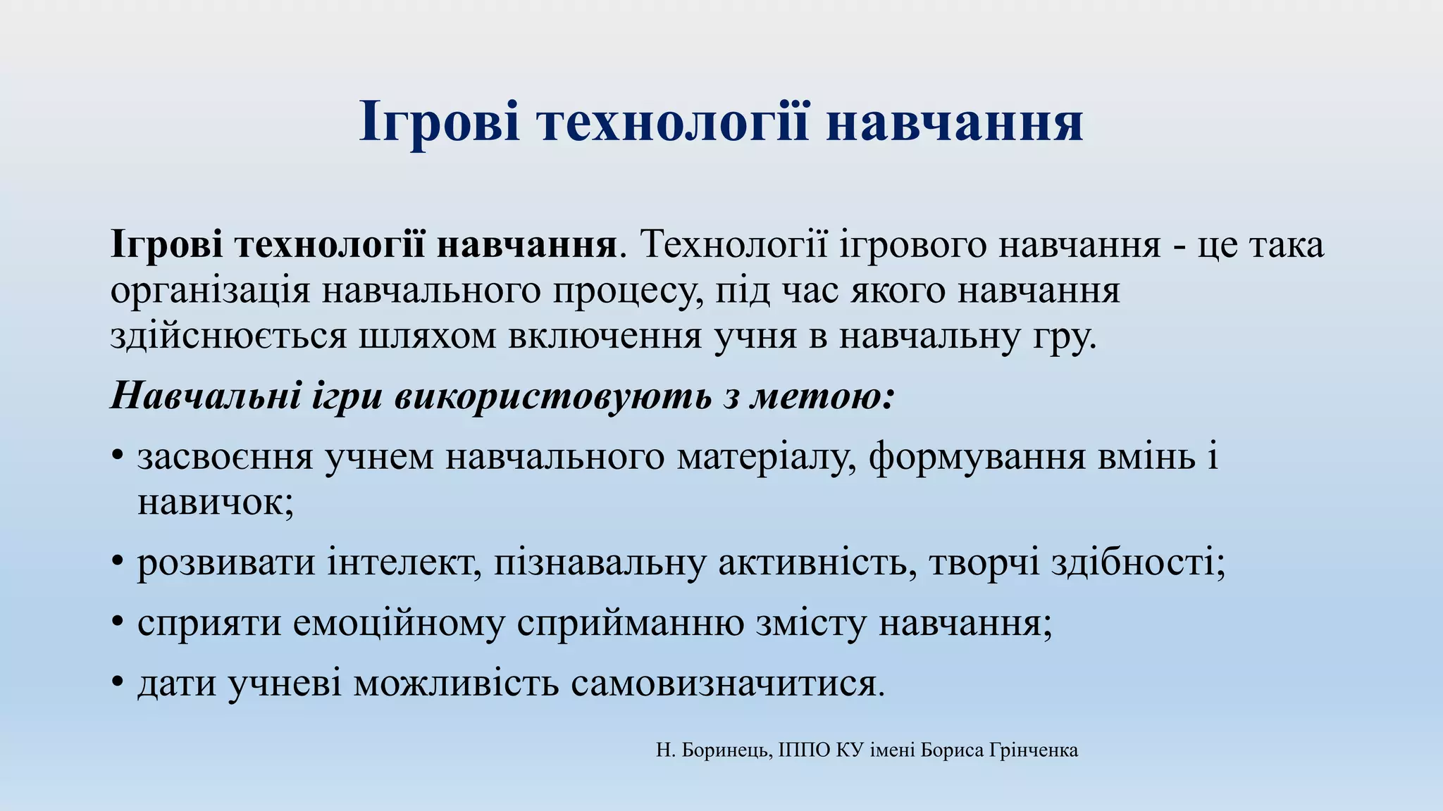 Ігрові технології навчання
Ігрові технології навчання. Технології ігрового навчання - це така
організація навчального процесу, під час якого навчання
здійснюється шляхом включення учня в навчальну гру.
Навчальні ігри використовують з метою:
• засвоєння учнем навчального матеріалу, формування вмінь і
навичок;
• розвивати інтелект, пізнавальну активність, творчі здібності;
• сприяти емоційному сприйманню змісту навчання;
• дати учневі можливість самовизначитися.
Н. Боринець, ІППО КУ імені Бориса Грінченка
 