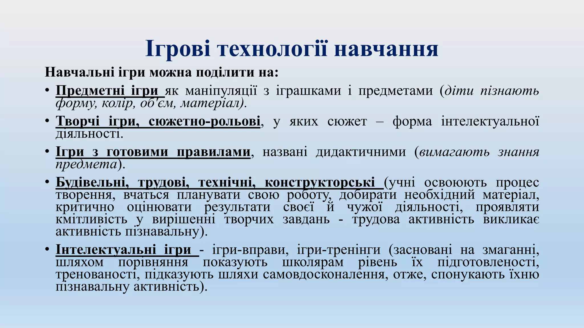 Ігрові технології навчання
Навчальні ігри можна поділити на:
• Предметні ігри як маніпуляції з іграшками і предметами (діти пізнають
форму, колір, об'єм, матеріал).
• Творчі ігри, сюжетно-рольові, у яких сюжет – форма інтелектуальної
діяльності.
• Ігри з готовими правилами, названі дидактичними (вимагають знання
предмета).
• Будівельні, трудові, технічні, конструкторські (учні освоюють процес
творення, вчаться планувати свою роботу, добирати необхідний матеріал,
критично оцінювати результати своєї й чужої діяльності, проявляти
кмітливість у вирішенні творчих завдань - трудова активність викликає
активність пізнавальну).
• Інтелектуальні ігри - ігри-вправи, ігри-тренінги (засновані на змаганні,
шляхом порівняння показують школярам рівень їх підготовленості,
тренованості, підказують шляхи самовдосконалення, отже, спонукають їхню
пізнавальну активність).
 
