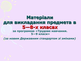 МатеріалиМатеріали
для викладання предмета вдля викладання предмета в
5—8-х класах5—8-х класах
за програмою «Трудове навчання.
5—9 класи»
(за новим Державним стандартом зі змінами)
 