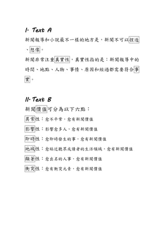 I. Text A
新聞報導和小說最不一樣的地方是，新聞不可以捏造
、想像。
新聞非常注重真實性，真實性指的是：新聞報導中的
時間、地點、人物、事情、原因和經過都需要符合事
實。
II.Text B
新聞價值可分為以下六點：
異常性：愈不平常，愈有新聞價值
影響性：影響愈多人，愈有新聞價值
即時性：愈即時發生的事，愈有新聞價值
地域性：愈貼近聽眾或讀者的生活領域，愈有新聞價值
顯著性：愈出名的人事，愈有新聞價值
衝突性：愈有衝突元素，愈有新聞價值
 