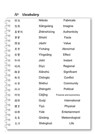 生活 Shēnghuó Life
IV. Vocabulary
捏造 Niēzào Fabricate
想像 Xiǎngxiàng Imagine
真實性 Zhēnshíxìng Authenticity
事實 Shìshí Facts
價值 Jiàzhí Value
異常 Yìcháng Abnormal
影響 Yǐngxiǎng Effect
即時 Jíshí Instant
地域 Dìyù Regional
顯著 Xiǎnzhù Significant
衝突 Chōngtú Conflict
社會 Shèhuì Community
政治 Zhèngzhì Political
財經 Cáijīng Finance and economics
國際 Guójì International
體育 Tǐyù Physical
娛樂 Yúlè Entertainment
氣象 Qìxiàng Meteorological
 