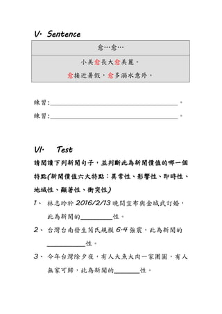 V. Sentence
愈…愈…
小美愈長大愈美麗。
愈接近暑假，愈多溺水意外。
練習:______________________________________。
練習:______________________________________。
VI. Test
請閱讀下列新聞句子，並判斷此為新聞價值的哪一個
特點(新聞價值六大特點：異常性、影響性、即時性、
地域性、顯著性、衝突性)
1、 林志玲於 2016/2/13 晚間宣布與金城武訂婚，
此為新聞的__________性。
2、 台灣台南發生芮氏規模 6.4 強震，此為新聞的
____________性。
3、 今年台灣除夕夜，有人大魚大肉一家團圓，有人
無家可歸，此為新聞的________性。
 