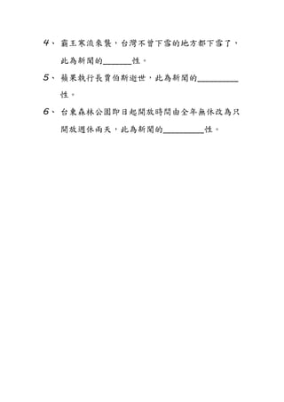 4、 霸王寒流來襲，台灣不曾下雪的地方都下雪了，
此為新聞的_______性。
5、 蘋果執行長賈伯斯逝世，此為新聞的__________
性。
6、 台東森林公園即日起開放時間由全年無休改為只
開放週休兩天，此為新聞的__________性。
 