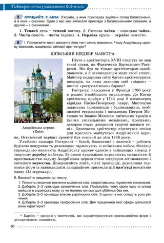 10
Ïîâòîðåííÿ òà óçàãàëüíåííÿ âèâ÷åíîãî
ПОПРАЦЮЙТЕ В ПАРАХ. З’ясуйте, у яких прикладах виділені слова багатозначні,
а в яких – омоніми. Один з вас має виписати приклади з багатозначними словами, а
другий – з омонімами.
1. Òåïëèé äåíü – òåïëèé ïîãëÿä. 2. Ñòåïîâà ÷àéêà – êîçàöüêà ÷àéêà.
3. ×èñòà ñîâіñòü – ÷èñòà òàðіëêà. 4. Ïåðëîâà êðóïà – ïåðëîâå íàìèñòî.
І. Прочитайте текст, визначте його тип і стиль мовлення. Чому Андріївську церк-
ву вважають шедевром світової архітектури?
ÊÈЇÂÑÜÊÈÉ ØÅÄÅÂÐ ÌÀÉÑÒÐÀ
Íіõòî ç àðõіòåêòîðіâ XVIII ñòîëіòòÿ íå ìàâ
òàêîї ñëàâè, ÿê Ôðàí÷åñêî Áàðòîëîìåî Ðàñò-
ðåëëі. Âіí áóâ íå òіëüêè àðõіòåêòîðîì-îçäîá-
ëþâà÷åì, à é çàêîíîäàâöåì ìîäè ñâîєї åïîõè.
Ìàéñòåð ïîäàðóâàâ ñâіòó áàãàòî àðõіòåêòóðíèõ
øåäåâðіâ, íà ÿêèõ çàëèøèâ ñâіé «ïіäïèñ» –
ïèøíå «ðàñòðåëëіâñüêå» áàðîêî*.
Ðàñòðåëëі íàðîäèâñÿ ó Ôðàíöії 1700 ðîêó
â ðîäèíі іòàëіéñüêîãî ñêóëüïòîðà. Äî Êèєâà
àðõіòåêòîð ïðèáóâ ó 1744 ðîöі é íàñàìïåðåä
âіäâіäàâ Êèєâî-Ïå÷åðñüêó ëàâðó. Ìèñòåöòâî
ëàâðñüêèõ іêîíîïèñöіâ і áóäіâåëüíèêіâ, îñîá-
ëèâîñòі ñòàðîäàâíіõ і îíîâëåíèõ Ïåòðîì Ìî-
ãèëîþ òà Іâàíîì Ìàçåïîþ êèїâñüêèõ õðàìіâ ç
їõíіìè óíіêàëüíèìè ìîçàїêàìè, ôðåñêàìè,
äåêîðîì ñòàëè äæåðåëîì òâîð÷îї íàñíàãè ãå-
íіÿ. Îäíî÷àñíî àðõіòåêòîð ïіäãîòóâàâ åñêіçè
äëÿ êðåñëåíü ìàéáóòíüîї Àíäðіїâñüêîї öåðê-
âè. Îñòàòî÷íèé âàðіàíò ïðîåêòó áóâ ãîòîâèé äî ëіòà 1748 ðîêó.
Óëþáëåíі êîëüîðè Ðàñòðåëëі – áіëèé, áëàêèòíèé і çîëîòèé – ðîáëÿòü
áóäіâëþ ÷åïóðíîþ òà äèâîâèæíî ãàðìîíóþòü іç êèїâñüêèì íåáîì. Ôàõіâöі
ñïðàâåäëèâî ââàæàþòü Àíäðіїâñüêó öåðêâó îäíієþ ç íàéêðàùèõ ñïîðóä ó
òâîð÷îìó äîðîáêó ìàéñòðà. Çà ñâîєþ õóäîæíüîþ âèðàçíіñòþ, ñìіëèâіñòþ é
îðèãіíàëüíіñòþ çàäóìó Àíäðіїâñüêà öåðêâà ñòàëà øåäåâðîì âіò÷èçíÿíîãî і
ñâіòîâîãî çîä÷åñòâà. Äîâåðøåíіñòü ëіíіé, ÷іòêі ïðîïîðöії, äèâîâèæíà ãàð-
ìîíіÿ ôîðì іç íàâêîëèøíіì ëàíäøàôòîì ïðèíåñëè öіé ïàì’ÿòöі âñåñâіòíþ
ñëàâó (Іç æóðíàëó).
ІІ. Виконайте завдання до тексту.
1. Поясніть лексичне значення виділених слів, скориставшись тлумачним словником.
2. Доберіть 2–3 приклади запозичених слів. Поміркуйте, чому свого часу ці слова
ввійшли в українську мову та чи можемо ми сьогодні обійтися без них.
3. Доберіть 2–3 приклади власне українських слів. З одним із них складіть усно ре-
чення.
4. Доберіть 2–3 приклади професійних слів. Для працівників якої сфери діяльності
вони характерні?
* Áàðîêî – íàïðÿì ó ìèñòåöòâі, ùî õàðàêòåðèçóєòüñÿ ïðèìõëèâіñòþ ôîðì і
äåêîðàòèâíîþ ïèøíіñòþ.
5
6
Àíäð³¿âñüêà öåðêâà
(Êè¿â)
 