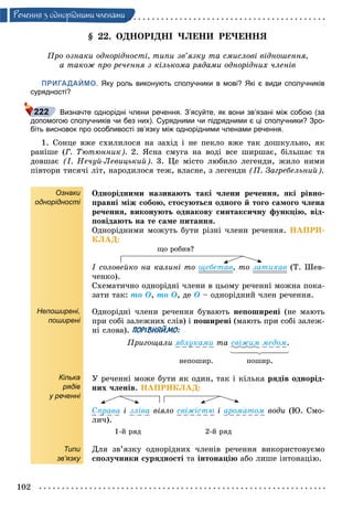 102
Ðå÷åííÿ ç îäíîðiäíèìè ÷ëåíàìè
§ 22. ÎÄÍÎÐІÄÍІ ×ËÅÍÈ ÐÅ×ÅÍÍß
Ïðî îçíàêè îäíîðіäíîñòі, òèïè çâ’ÿçêó òà ñìèñëîâі âіäíîøåííÿ,
à òàêîæ ïðî ðå÷åííÿ ç êіëüêîìà ðÿäàìè îäíîðіäíèõ ÷ëåíіâ
ПРИГАДАЙМО. Яку роль виконують сполучники в мові? Які є види сполучників
сурядності?
Визначте однорідні члени речення. З’ясуйте, як вони зв’язані між собою (за
допомогою сполучників чи без них). Сурядними чи підрядними є ці сполучники? Зро-
біть висновок про особливості зв’язку між однорідними членами речення.
1. Ñîíöå âæå ñõèëèëîñÿ íà çàõіä і íå ïåêëî âæå òàê äîøêóëüíî, ÿê
ðàíіøå (Ã. Òþòþííèê). 2. ßñíà ñìóãà íà âîäі âñå øèðøàє, áіëüøàє òà
äîâøàє (І. Íå÷óé-Ëåâèöüêèé). 3. Öå ìіñòî ëþáèëî ëåãåíäè, æèëî íèìè
ïіâòîðè òèñÿ÷і ëіò, íàðîäèëîñÿ òåæ, âëàñíå, ç ëåãåíäè (Ï. Çàãðåáåëüíèé).
Ознаки
однорідності
Непоширені,
поширені
Кілька
рядів
у реченні
Типи
зв’язку
Îäíîðіäíèìè íàçèâàþòü òàêі ÷ëåíè ðå÷åííÿ, ÿêі ðіâíî-
ïðàâíі ìіæ ñîáîþ, ñòîñóþòüñÿ îäíîãî é òîãî ñàìîãî ÷ëåíà
ðå÷åííÿ, âèêîíóþòü îäíàêîâó ñèíòàêñè÷íó ôóíêöіþ, âіä-
ïîâіäàþòü íà òå ñàìå ïèòàííÿ.
Îäíîðіäíèìè ìîæóòü áóòè ðіçíі ÷ëåíè ðå÷åííÿ. ÍÀÏÐÈ-
ÊËÀÄ:
ùî ðîáèâ?
І ñîëîâåéêî íà êàëèíі òî ùåáåòàâ, òî çàòèõàâ (Ò. Øåâ-
÷åíêî).
Ñõåìàòè÷íî îäíîðіäíі ÷ëåíè â öüîìó ðå÷åííі ìîæíà ïîêà-
çàòè òàê: òî Î, òî Î, äå Î – îäíîðіäíèé ÷ëåí ðå÷åííÿ.
Îäíîðіäíі ÷ëåíè ðå÷åííÿ áóâàþòü íåïîøèðåíі (íå ìàþòü
ïðè ñîáі çàëåæíèõ ñëіâ) і ïîøèðåíі (ìàþòü ïðè ñîáі çàëåæ-
íі ñëîâà). ПОРІВНЯЙМО:
Ïðèãîùàëè ÿáëóêàìè òà ñâіæèì ìåäîì.
íåïîøèð. ïîøèð.
Ó ðå÷åííі ìîæå áóòè ÿê îäèí, òàê і êіëüêà ðÿäіâ îäíîðіä-
íèõ ÷ëåíіâ. ÍÀÏÐÈÊËÀÄ:
Ñïðàâà і çëіâà âіÿëî ñâіæіñòþ і àðîìàòîì âîäè (Þ. Ñìî-
ëè÷).
1-é ðÿä 2-é ðÿä
Äëÿ çâ’ÿçêó îäíîðіäíèõ ÷ëåíіâ ðå÷åííÿ âèêîðèñòîâóєìî
ñïîëó÷íèêè ñóðÿäíîñòі òà іíòîíàöіþ àáî ëèøå іíòîíàöіþ.
 