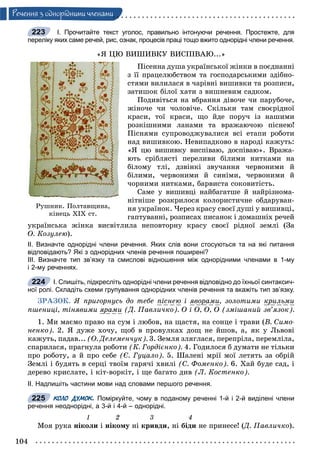 104
Ðå÷åííÿ ç îäíîðiäíèìè ÷ëåíàìè
І. Прочитайте текст уголос, правильно інтонуючи речення. Простежте, для
переліку яких саме речей, рис, ознак, процесів праці тощо вжито однорідні члени речення.
«ß ÖÞ ÂÈØÈÂÊÓ ÂÈÑÏІÂÀÞ...»
Ïіñåííà äóøà óêðàїíñüêîї æіíêè â ïîєäíàííі
ç її ïðàöåëþáñòâîì òà ãîñïîäàðñüêèìè çäіáíî-
ñòÿìè âèëèëàñÿ â ÷àðіâíі âèøèâêè òà ðîçïèñè,
çàòèøîê áіëîї õàòè ç âèøíåâèì ñàäêîì.
Ïîäèâіòüñÿ íà âáðàííÿ äіâî÷å ÷è ïàðóáî÷å,
æіíî÷å ÷è ÷îëîâі÷å. Ñêіëüêè òàì ñâîєðіäíîї
êðàñè, òîї êðàñè, ùî éäå ïîðó÷ іç íàøèìè
ðîçêіøíèìè ëàíàìè òà âðàæàþ÷îþ ïіñíåþ!
Ïіñíÿìè ñóïðîâîäæóâàëèñÿ âñі åòàïè ðîáîòè
íàä âèøèâêîþ. Íåâèïàäêîâî â íàðîäі êàæóòü:
«ß öþ âèøèâêó âèñïіâàþ, äîñïіâàþ». Âðàæà-
þòü ñðіáëÿñòі ïåðåëèâè áіëèìè íèòêàìè íà
áіëîìó òëі, äçâіíêі çâó÷àííÿ ÷åðâîíèìè é
áіëèìè, ÷åðâîíèìè é ñèíіìè, ÷åðâîíèìè é
÷îðíèìè íèòêàìè, áàðâèñòà ñîêîâèòіñòü.
Ñàìå ó âèøèâöі íàéáàãàòøå é íàéðіçíîìà-
íіòíіøå ðîçêðèëîñÿ êîëîðèñòè÷íå îáäàðóâàí-
íÿ óêðàїíîê. ×åðåç êðàñó ñâîєї äóøі ó âèøèâöі,
ãàïòóâàííі, ðîçïèñàõ ïèñàíîê і äîìàøíіõ ðå÷åé
óêðàїíñüêà æіíêà âèñâіòëèëà íåïîâòîðíó êðàñó ñâîєї ðіäíîї çåìëі (Çà
Î. Êîçóëåþ).
ІІ. Визначте однорідні члени речення. Яких слів вони стосуються та на які питання
відповідають? Які з однорідних членів речення поширені?
ІІІ. Визначте тип зв’язку та смислові відношення між однорідними членами в 1-му
і 2-му реченнях.
І. Спишіть, підкресліть однорідні члени речення відповідно до їхньої синтаксич-
ної ролі. Складіть схеми групування однорідних членів речення та вкажіть тип зв’язку.
ÇÐÀÇÎÊ. ß ïðèãîðíóñü äî òåáå ïіñíåþ і ÿâîðàìè, çîëîòèìè êðèëüìè
ïøåíèöі, òіíÿâèìè ÿðàìè (Ä. Ïàâëè÷êî). Î і Î, Î, Î (çìіøàíèé çâ’ÿçîê).
1. Ìè ìàєìî ïðàâî íà ñóì і ëþáîâ, íà ùàñòÿ, íà ñîíöå і òðàâè (Â. Ñèìî-
íåíêî). 2. ß äóæå õî÷ó, ùîá â ïðîâóëêàõ äîù íå éøîâ, à, ÿê ó Ëüâîâі
êàæóòü, ïàäàâ... (Î. Äåëåìåí÷óê). 3. Çåìëÿ çëÿãëàñÿ, ïåðåïðіëà, ïåðåìëіëà,
ñïàðèëàñÿ, ïðàãíóëà ðîáîòè (Ê. Ãîðäієíêî). 4. Ãîäèëîñÿ á äóìàòè íå òіëüêè
ïðî ðîáîòó, à é ïðî ñåáå (Є. Ãóöàëî). 5. Øàëåíі ìðії ìîї ëåòÿòü çà îáðіé
Çåìëі і áóäÿòü â ñåðöі òâîїì ãàðÿ÷і õâèëі (Ñ. Ôîìåíêî). 6. Õàé áóäå ñàä, і
äåðåâî êðèñëàòå, і êіò-âîðêіò, і ùå áàãàòî äèâ (Ë. Êîñòåíêî).
ІІ. Надпишіть частини мови над словами першого речення.
КОЛО ДУМОК. Поміркуйте, чому в поданому реченні 1-й і 2-й виділені члени
речення неоднорідні, а 3-й і 4-й – однорідні.
1 2 3 4
Ìîÿ ðóêà íіêîëè і íіêîìó íі êðèâäè, íі áіäè íå ïðèíåñå! (Ä. Ïàâëè÷êî(( ).
223
Ðóøíèê. Ïîëòàâùèíà,
êіíåöü ÕІÕ ñò.
224
225
 