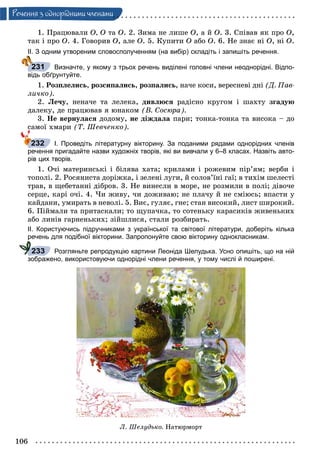 106
Ðå÷åííÿ ç îäíîðiäíèìè ÷ëåíàìè
1. Ïðàöþâàëè Î, Î òà Î. 2. Çèìà íå ëèøå Î, à é Î. 3. Ñïіâàâ ÿê ïðî Î,
òàê і ïðî Î. 4. Ãîâîðèâ Î, àëå Î. 5. Êóïèòè Î àáî Î. 6. Íå çíàє íі Î, íі Î.
ІІ. З одним утвореним словосполученням (на вибір) складіть і запишіть речення.
Визначте, у якому з трьох речень виділені головні члени неоднорідні. Відпо-
відь обґрунтуйте.
1. Ðîçïëåëèñü, ðîçñèïàëèñü, ðîçïàëèñü, íà÷å êîñè, âåðåñíåâі äíі (Ä. Ïàâ-
ëè÷êî).
2. Ëå÷ó, íåíà÷å òà ëåëåêà, äèâëþñÿ ðàäіñíî êðóãîì і øàõòó çãàäóþ
äàëåêó, äå ïðàöþâàâ ÿ þíàêîì (Â. Ñîñþðà).
3. Íå âåðíóëàñÿ äîäîìó, íå äіæäàëà ïàðè; òîíêà-òîíêà òà âèñîêà – äî
ñàìîї õìàðè (Ò. Øåâ÷åíêî).
І. Проведіть літературну вікторину. За поданими рядами однорідних членів
речення пригадайте назви художніх творів, які ви вивчали у 6–8 класах. Назвіть авто-
рів цих творів.
1. Î÷і ìàòåðèíñüêі і áіëÿâà õàòà; êðèëàìè і ðîæåâèì ïіð’ÿì; âåðáè і
òîïîëі. 2. Ðîñÿíèñòà äîðіæêà, і çåëåíі ëóãè, é ñîëîâ’їíі ãàї; â òèõіì øåëåñòі
òðàâ, â ùåáåòàííі äіáðîâ. 3. Íå âèíåñëè â ìîðå, íå ðîçìèëè â ïîëі; äіâî÷å
ñåðöå, êàðі î÷і. 4. ×è æèâó, ÷è äîæèâàþ; íå ïëà÷ó é íå ñìіþñü; âïàñòè ó
êàéäàíè, óìèðàòü â íåâîëі. 5. Âèє, ãóëÿє, ãíå; ñòàí âèñîêèé, ëèñò øèðîêèé.
6. Ïіéìàëè òà ïðèòàñêàëè; òî ùóïà÷êà, òî ñîòåíüêó êàðàñèêіâ æèâåíüêèõ
àáî ëèíіâ ãàðíåíüêèõ; çіéøëèñÿ, ñòàëè ðîçáèðàòü.
ІІ. Користуючись підручниками з української та світової літератури, доберіть кілька
речень для подібної вікторини. Запропонуйте свою вікторину однокласникам.
Розгляньте репродукцію картини Леоніда Шелудька. Усно опишіть, що на ній
зображено, використовуючи однорідні члени речення, у тому числі й поширені.
Ë. Øåëóäüêî. Íàòþðìîðò
231
232
р
233
 
