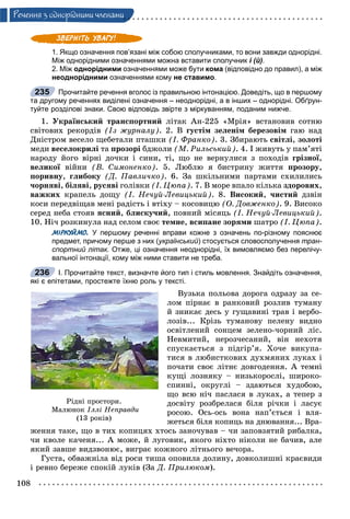 108
Ðå÷åííÿ ç îäíîðiäíèìè ÷ëåíàìè
1. Якщо означення пов’язані між собою сполучниками, то вони завжди однорідні.
Між однорідними означеннями можна вставити сполучник і (й).
2. Між однорідними означеннями може бути кома (відповідно до правил), а між
неоднорідними означеннями кому не ставимо.
Прочитайте речення вголос із правильною інтонацією. Доведіть, що в першому
та другому реченнях виділені означення – неоднорідні, а в інших – однорідні. Обґрун-
туйте розділові знаки. Свою відповідь звірте з міркуванням, поданим нижче.
1. Óêðàїíñüêèé òðàíñïîðòíèé ëіòàê Àí-225 «Ìðіÿ» âñòàíîâèâ ñîòíþ
ñâіòîâèõ ðåêîðäіâ (Іç æóðíàëó). 2. Â ãóñòіì çåëåíіì áåðåçîâіì ãàþ íàä
Äíіñòðîì âåñåëî ùåáåòàëè ïòàøêè (І. Ôðàíêî). 3. Çáèðàþòü ñâіòëі, çîëîòі
ìåäè âåñåëîêðèëі òà ïðîçîðі áäæîëè (Ì. Ðèëüñüêèé). 4. І æèâóòü ó ïàì’ÿòі
íàðîäó éîãî âіðíі äî÷êè і ñèíè, òі, ùî íå âåðíóëèñÿ ç ïîõîäіâ ãðіçíîї,
âåëèêîї âіéíèї (Â. Ñèìîíåíêî). 5. Ëþáëþ ÿ áèñòðèíó æèòòÿ ïðîçîðó,
ïîðèâíó, ãëèáîêó (Ä. Ïàâëè÷êî). 6. Çà øêіëüíèìè ïàðòàìè ñõèëèëèñü
÷îðíÿâі, áіëÿâі, ðóñÿâі ãîëіâêè (І. Öþïà). 7. Â ìîðå âïàëî êіëüêà çäîðîâèõ,
âàæêèõ êðàïåëü äîùó (І. Íå÷óé-Ëåâèöüêèé). 8. Âèñîêèé, ÷èñòèé äçâіí
êîñè ïåðåäâіùàâ ìåíі ðàäіñòü і âòіõó – êîñîâèöþ (Î. Äîâæåíêî). 9. Âèñîêî
ñåðåä íåáà ñòîÿâ ÿñíèé, áëèñêó÷èé, ïîâíèé ìіñÿöü (І. Íå÷óé-Ëåâèöüêèé).
10. Íі÷ ðîçêèíóëà íàä ñåëîì ñâîє òåìíå, âñèïàíå çîðÿìè øàòðî (І. Öþïà).
МІРКУЙМО. У першому реченні вправи кожне з означень по-різному пояснює
предмет, причому перше з них (український) стосується словосполучення тран-
спортний літак. Отже, ці означення неоднорідні, їх вимовляємо без перелічу-
вальної інтонації, кому між ними ставити не треба.
І. Прочитайте текст, визначте його тип і стиль мовлення. Знайдіть означення,
які є епітетами, простежте їхню роль у тексті.
Âóçüêà ïîëüîâà äîðîãà îäðàçó çà ñå-
ëîì ïіðíàє â ðàíêîâèé ðîçëèâ òóìàíó
é çíèêàє äåñü ó ãóùàâèíі òðàâ і âåðáî-
ëîçіâ... Êðіçü òóìàíîâó ïåëåíó âèäíî
îñâіòëåíèé ñîíöåì çåëåíî-÷îðíèé ëіñ.
Íåâìèòèé, íåðîç÷åñàíèé, âіí íåõîòÿ
ñïóñêàєòüñÿ ç ïіäãіð’ÿ. Õî÷å âèêóïà-
òèñÿ â ëþáèñòêîâèõ äóõìÿíèõ ëóêàõ і
ïî÷àòè ñâîє ëіòíє äîâãîäåííÿ. À òåìíі
êóùі ëîçíÿêó – íèçüêîðîñëі, øèðîêî-
ñïèííі, îêðóãëі – çäàþòüñÿ õóäîáîþ,
ùî âñþ íі÷ ïàñëàñÿ â ëóêàõ, à òåïåð ç
äîñâіòó ðîçáðåëàñÿ áіëÿ ðі÷êè і ëàñóє
ðîñîþ. Îñü-îñü âîíà íàï’єòüñÿ і âëÿ-
æåòüñÿ áіëÿ êîïèöü íà äíþâàííÿ... Âðà-
æåííÿ òàêå, ùî â òèõ êîïèöÿõ õòîñü çàíî÷óâàâ – ÷è çàïîâçÿòèé ðèáàëêà,
÷è êâîëå êà÷åíÿ... À ìîæå, é ëóãîâèê, ÿêîãî íіõòî íіêîëè íå áà÷èâ, àëå
ÿêèé çàâøå âèäçâîíþє, âèãðàє êîæíîãî ëіòíüîãî âå÷îðà.
Ãóñòà, îáâàæíіëà âіä ðîñè òèøà îïîâèëà äîëèíó, äîâêîëèøíі êðàєâèäè
і ðåâíî áåðåæå ñïîêіé ëóêіâ (Çà Ä. Ïðèëþêîì).
235
236
Ðіäíі ïðîñòîðè.
Ìàëþíîê Іëëі Íåïðàâäè
(13 ðîêіâ)
 