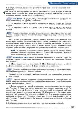 109
Ðå÷åííÿ ç îäíîðiäíèìè ÷ëåíàìè
ІІ. Знайдіть і випишіть означення у дві колонки: 1) однорідні означення; 2) неоднорідні
означення.
ІІІ. Уявіть, що ви прогулюєтеся місцевістю, змальованою в тексті, відчувається набли-
ження дощу... Опишіть усно зміни, які стануться в природі. Використайте однорідні
означення, зокрема й ті, які вжито в цьому тексті.
КОЛО ДУМОК. Поміркуйте, чому в першому реченні означення однорідні й між
ними ставимо кому, а в другому – неоднорідні.
1. Íà âåðõіâöі ñòåáëà êóëüáàáè êðàñóєòüñÿ æîâòà, ñõîæà íà êîøèê
êâіòêà.
2. Íà âåðõіâöі ñòåáëà êóëüáàáè êðàñóєòüñÿ ñõîæà íà êîøèê æîâòà
êâіòêà.
Випишіть послідовно спочатку словосполучення з однорідними означеннями,
а потім – з неоднорідними. Яким типом зв’язку поєднані однорідні члени в усіх при-
кладах?
Çíіÿêîâіëèé ðîçãóáëåíèé õëîïåöü; çíàíèé ìîëîäèé ïîåò; âåëèêèé áóç-
êîâèé êóù; âі÷íèé íåïåðåáîðíèé ñòðàõ; ãðіçíà ãðîìàäÿíñüêà âіéíà; î÷è-
ùåíà áåçïå÷íà âîäà; äîâãèé ëіòíіé äåíü; çáèòêîâà âèðîáíè÷à äіÿëüíіñòü;
õîëîäíà ñèðà ïîãîäà; çãàñëі áåçñèëі âîãíі; æîâòі ÷åðâîíі òðîÿíäè; ÷èñòà
ìîðñüêà âîäà; ñòàðøèé íàóêîâèé ñïіâðîáіòíèê; âèòîïòàíà ìîëîäà òðàâà.
КЛЮЧ. Ïіäêðåñëіòü ó êîæíîìó ñëîâîñïîëó÷åííі äðóãó âіä ïî÷àòêó ëіòåðó.
ßêùî âè ïðàâèëüíî âèêîíàëè çàâäàííÿ, òî ç ïіäêðåñëåíèõ áóêâ ïðî÷èòàєòå
çàêіí÷åííÿ âèñëîâó «ßêà âàæêà ðîáîòà – ...».
ПОПРАЦЮЙТЕ В ПАРАХ. Поширте речення означеннями та запишіть: один із вас
поширює речення однорідними означеннями, а другий – неоднорідними. Зіставте
свої речення.
1. Ìåíі ïîäàðóâàëè ... ïëàíøåò. 2. Ìіæ áóäèíêàìè ãóëÿâ ... âіòåð.
3. Äåðåâà ñêèíóëè ... ëèñòÿ. 4. Äіòè âèáіãëè íà ... ïîäâіð’ÿ.
Доповніть словосполучення однорідними означеннями. З одним словосполу-
ченням (на вибір) складіть і запишіть речення.
Öіêàâèé ôіëüì, ÿñêðàâèé ñìàéëèê, âàæêèé ñîí, òåïëà îñіíü, âèêóïàíà
â ñîíöі ëåâàäà.
І. Спишіть речення, підкресліть однорідні означення як члени речення. По-
ставте пропущені розділові знаки між однорідними означеннями. Прочитайте речення
вголос із правильною інтонацією.
1. Òåïëà ëèïíåâà íі÷ ïðîëіòàє ñàäêàìè, ïîñàäêàìè, ñêèðòàìè â ïîëÿõ
(Î. Ãîí÷àð). 2. Àáðèêîñà öâіòå, ïðîìåíèñòà íàòõíåííà êðèñëàòà... (Î. Ãî-
ëîâêî). 3. Ó âåðõíіé Õîðòèöі ñòîїòü і äîñі ìîãóòíіé çàïîðіçüêèé äóá, ïðî
ÿêèé іñíóє ÷èìàëî ïåðåêàçіâ òà ëåãåíä (І. Øàïîâàë). 4. Íà ëóêàõ çèìà
âèñëàëà ñâîї õîëîäíі áіëі ïîëîòíà (І. Öþïà). 5. Äîâãà çàòÿæíà âîëèíñüêà
îñіíü (Ì. Îëіéíèê). 6. Ðіêà áóëà ñõîæà íà áóðõëèâó áóíòіâíè÷ó äóøó ãіð
(Є. Ãóöàëî). 7. ßñíі îõîïëåíі áàãðÿíöåì ãîðè ñòîÿëè äî ñàìîãî íåáîêðàþ
(Î. Ãîí÷àð).
ІІ. Знайдіть односкладне речення, виконайте усно його синтаксичний розбір.
ж
237
238
239
240
241
 
