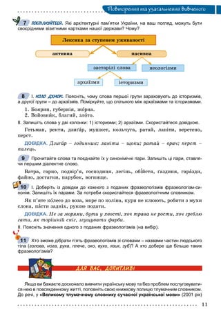 Ïîâòîðåííÿ òà óçàãàëüíåííÿ âèâ÷åíîãî
ПОСПІЛКУЙТЕСЯ. Які архітектурні пам’ятки України, на ваш погляд, можуть бути
своєрідними візитними картками нашої держави? Чому?
ïàñèâíà
çàñòàðіëі ñëîâà
àðõàїçìè іñòîðèçìè
íåîëîãіçìè
àêòèâíà
Ëåêñèêà çà ñòóïåíåì óæèâàíîñòі
І. КОЛО ДУМОК. Поясніть, чому слова першої групи зараховують до історизмів,
а другої групи – до архаїзмів. Поміркуйте, що спільного між архаїзмами та історизмами.
1. Áîÿðèí, ãóáåðíіÿ, æîðíà.
2. Âîéîâíèê, áëàãèé, çëîòî.
ІІ. Запишіть слова у дві колонки: 1) історизми; 2) архаїзми. Скористайтеся довідкою.
Ãåòüìàí, ðåêòè, äçèґàð, ìóøêåò, êîëü÷óãà, ðàòàé, ëàíіòè, âåðåòåíî,
ïåðñò.
ДОВІДКА. Äçèґàґґ ð – ãîäèííèê; ëàíіòè – ùîêè; ðàòàé – îðà÷; ïåðñò –à
ïàëåöü.
Прочитайте слова та поєднайте їх у синонімічні пари. Запишіть ці пари, ставля-
чи першим діалектне слово.
Âàòðà, ãàðíî, ïîäâіð’ÿ, ãîñïîäèíÿ, ëåãіíü, îáіéñòÿ, ґàçäèíÿ, ãàðàçäè,
ôàéíî, äîñòàòêè, ïàðóáîê, âîãíèùå.
І. Доберіть із довідки до кожного з поданих фразеологізмів фразеологізм-си-
нонім. Запишіть їх парами. За потреби скористайтеся фразеологічним словником.
ßê ï’ÿòå êîëåñî äî âîçà, ìîðå ïî êîëіíà, êóðè íå êëþþòü, ðîáèòè ç ìóõè
ñëîíà, ïàñòè çàäíіõ, ðóêîþ ïîäàòè.
ДОВІДКА. Íå çà ìîðÿìè, áóòè ó õâîñòі, õî÷ òðàâà íå ðîñòè, õî÷ ãðåáëþ
ãàòè, ÿê òîðіøíіé ñíіã, çãóùóâàòè ôàðáè.
ІІ. Поясніть значення одного з поданих фразеологізмів (на вибір).
Хто зможе дібрати п’ять фразеологізмів зі словами – назвами частин людського
тіла (голова, нога, рука, плече, око, вухо, язик, зуб)? А хто добере ще більше таких
фразеологізмів?
Якщо ви бажаєте досконало вивчити українську мову та без проблем послуговувати-
ся нею в повсякденному житті, поповніть свою книжкову полицю тлумачним словником.
До речі, у «Великому тлумачному словнику сучасної української мови» (2001 рік)
7
8
9
10
11
 