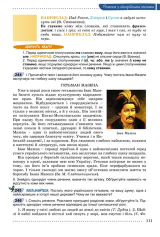 111
Ðå÷åííÿ ç îäíîðiäíèìè ÷ëåíàìè
ÍÀÏÐÈÊËÀÄ: Íàä Ðîññþ, Äíіïðîì і Ñóëîþ â çàäóìі øåïî-
÷óòü ãàї (Â. Ñèìîíåíêî).ї
Íå ñòàâèìî êîìó ìіæ ñëîâàìè, ÿêі ñòàíîâëÿòü ôðàçåî-
ëîãіçì: і ñìіõ і ãðіõ, íі ñâіò íі çîðÿ, і òàê і ñÿê, íі òóäè íі
ñþäè òîùî. ÍÀÏÐÈÊËÀÄ: Ïîáàæàéòå íàì íі ïóõó íі
ïåðà.
1. Перед одиничним сполучником та ставимо кому, якщо його вжито в значенні
але. НАПРИКЛАД: Стихнуть кроки, та [але] не стихне серце (В. Вознюк).
2. Перед одиничними сполучниками і (й), чи, або, та (у значенні і) кому неіі
ставимо, якщо з’єднуємо однорідні члени речення. Якщо ж цими сполучниками
з’єднуємо частини складного речення, то кому ставимо.
І. Прочитайте текст і визначте його основну думку. Чому постать Івана Мазепи
заслуговує на глибоку шану нащадків?
ÃÅÒÜÌÀÍ ÌÀÇÅÏÀ
Óæå â ïåðøі ðîêè ñâîãî ãåòüìàíñòâà Іâàí Ìàçå-
ïà áàãàòî çóñèëü âіääàє êóëüòóðíîìó âіäðîäæåí-
íþ êðàþ. Âіí çàðåêîìåíäîâóє ñåáå ùåäðèì
ìåöåíàòîì. Âіäáóäîâóþòüñÿ і ñïîðóäæóþòüñÿ –
÷àñòî íà éîãî êîøò – öåðêâè é ìîíàñòèðі. І íå
òіëüêè ó âåëèêèõ ìіñòàõ, à é ó ñåëàõ. Âіí ïîñòіé-
íî îïіêóâàâñÿ Êèєâî-Ìîãèëÿíñüêîþ àêàäåìієþ.
Ïðè íüîìó áóëî ñïîðóäæåíî îäèí ç її âåëèêèõ
êîðïóñіâ. Çà éîãî ãåòüìàíóâàííÿ ç’ÿâèëèñÿ ÷èñ-
ëåííі øêîëè é øïèòàëі, äðóêàðíі é áіáëіîòåêè.
Ìàçåïà – îäèí іç íàéîñâі÷åíіøèõ ëþäåé ñâîãî
÷àñó, âіí îäåðæàâ áëèñêó÷ó îñâіòó. Ó÷èâñÿ і â Êè-
їâñüêіé àêàäåìії, і çà êîðäîíîì. Áóâ ëþäèíîþ ãëèáîêî íàáîæíîþ, êîõàâñÿ
â ìèñòåöòâі é ëіòåðàòóðі, ñàì ïèñàâ âіðøі.
Іâàí Ìàçåïà – ñïðàâäі ãåðîї÷íà é îäíà ç íàéçíà÷íіøèõ ïîñòàòåé ñåðåä
óñüîãî óêðàїíñüêîãî ãåòüìàíñòâà, ÿêà çàñëóãîâóє íà ãëèáîêó øàíó íàùàäêіâ.
Âіí ïðîãðàâ ó áîðîòüáі ñèëüíіøîìó âîðîãîâі, ÿêèé òîïèâ êîçàöüêó íå-
ïîêîðó â êðîâі, çàëèâøè íåþ âñþ Óêðàїíó. Ãåòüìàí àíіòðîõè íå âèíåí ó
òîìó, ùî éîãî іì’ÿ çðîáèëè ñèìâîëîì çðàäè. Áіëå ïåðåôàðáóâàëîñÿ íà
÷îðíå. І òіëüêè ñüîãîäíі ìè ìàєìî çìîãó îá’єêòèâíî îñìèñëèòè æèòòÿ òà
áîðîòüáó Іâàíà Ìàçåïè (Çà Ì. Ñëàáîøïèöüêèì).
ІІ. Знайдіть однорідні члени речення, визначте тип зв’язку. Обґрунтуйте наявність чи
відсутність коми між ними.
ПОСПІЛКУЙТЕСЯ. Постать якого українського гетьмана, на вашу думку, одна з
найяскравіших в історії нашої держави? Чому ви так вважаєте?
І. Спишіть речення. Розставте пропущені розділові знаки, обґрунтуйте їх. Під-
кресліть однорідні члени речення відповідно до їхньої синтаксичної ролі.
1. ß æèâó ó ñâіòі ëþáîâі äî ëþäåé äî çåìëі äî êâіòіâ (Ã. Äóäêà). 2. Øàá-
ëі é íàáîї êàéäàíè é ïіñòîëі õàé ãèíóòü ó ìîðі, ìîâ ñìóòîê і áіëü (Ñ. Ôî-
Іâàí Ìàçåïà
244
245
246
 