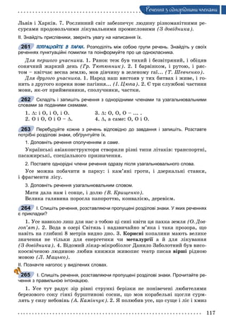 117
Ðå÷åííÿ ç îäíîðiäíèìè ÷ëåíàìè
Ëüâіâ і Õàðêіâ. 7. Ðîñëèííèé ñâіò çàáåçïå÷óє ëþäèíó ðіçíîìàíіòíèìè ðå-
ñóðñàìè ïðîäîâîëü÷èìè ëіêóâàëüíèìè ïðîìèñëîâèìè (Ç äîâіäíèêà).
ІІ. Знайдіть прислівники, зверніть увагу на написання їх.
ПОПРАЦЮЙТЕ В ПАРАХ. Розподіліть між собою групи речень. Знайдіть у своїх
реченнях пунктуаційні помилки та поінформуйте про це однокласника.
Äëÿ ïåðøîãî ó÷àñíèêà. 1. Ðàíîê òåæ áóâ òèõèé і áåçâіòðÿíèé, і îáіöÿâ
ñîíÿ÷íèé æàðêèé äåíü (Ãð. Òþòþííèê). 2. І áàðâіíêîì, і ðóòîþ, і ðÿñ-
òîì – êâіò÷àє âåñíà çåìëþ, ìîâ äіâ÷èíó â çåëåíîìó ãàї... (Ò. Øåâ÷åíêî).
Äëÿ äðóãîãî ó÷àñíèêà. 1. Íàðîä íàø âèñòîÿâ ó òèõ áèòâàõ і æèâå, і ãî-
íèòü ç äðóãîãî êîðåíÿ íîâå ïàãіííÿ... (І. Öþïà). 2. Є òðè ñëóæáîâі ÷àñòèíè
ìîâè, ÿê-îò ïðèéìåííèêè, ñïîëó÷íèêè, ÷àñòêè.
Складіть і запишіть речення з однорідними членами та узагальнювальними
словами за поданими схемами.
1. : і Î, і Î, і Î. 3. : Î, Î, Î – ... .
2. Î і Î, Î і Î – . 4. , à ñàìå: Î, Î і Î.
Перебудуйте кожне з речень відповідно до завдання і запишіть. Розставте
потрібні розділові знаки, обґрунтуйте їх.
1. Доповніть речення сполученням а саме.
Óêðàїíñüêі àâіàêîíñòðóêòîðè ñòâîðèëè ðіçíі òèïè ëіòàêіâ: òðàíñïîðòíі,
ïàñàæèðñüêі, ñïåöіàëüíîãî ïðèçíà÷åííÿ.
2. Поставте однорідні члени речення одразу після узагальнювального слова.
Óñå ìîæíà ïîáà÷èòè â ïàðêó: і êàì’ÿíі ãðîòè, і äçåðêàëüíі ñòàâêè,
і ôðàãìåíòè ëіñó.
3. Доповніть речення узагальнювальним словом.
Ìàòè äàëà íàì і ñîíöå, і äîëþ (Â. Êðèùåíêî).
Âåëèêà ãàëÿâèíà ïîðîñëà ïàïîðîòòþ, êîíâàëієþ, äåðåâієì.
І. Спишіть речення, розставляючи пропущені розділові знаки. У яких реченнях
є прикладки?
1. Óñå íàâêîëî ëèø äëÿ íàñ ç òîáîþ öі ñèíі êâіòè öÿ ïàõêà çåìëÿ (Î. Äîâ-
ãîï’ÿò). 2. Âîäà â îçåðі Ñâіòÿçü і íàäçâè÷àéíî ì’ÿêà і òàêà ïðîçîðà, ùî
íàâіòü íà ãëèáèíі 8 ìåòðіâ âèäíî äíî. 3. Êîðèñíі êîïàëèíè ìàþòü âåëèêå
çíà÷åííÿ íå òіëüêè äëÿ åíåðãåòèêè ÷è ìåòàëóðãії à é äëÿ ëіêóâàííÿ
(Ç äîâіäíèêà). 4. Âіäîìèé ëіêàð-ìіêðîáіîëîã Äàíèëî Çàáîëîòíèé áóâ âèñî-
êîîñâі÷åíîþ ëþäèíîþ ëþáèâ êíèæêè æèâîïèñ òåàòð ïèñàâ âіðøі ðіäíîþ
ìîâîþ (Ë. Ìàöüêî).
ІІ. Позначте наголос у виділених словах.
І. Спишіть речення, розставляючи пропущені розділові знаки. Прочитайте ре-
чення з правильною інтонацією.
1. Óñå òóò ðàäóє çіð ðіâíі ñòðóíêі áåðіçêè íå ïîíіâå÷åíі ëþáèòåëÿìè
áåðåçîâîãî ñîêó ãіíêі áóðøòèíîâі ñîñíè, ùî ìîâ êîðàáåëüíі ùîãëè ñóðì-
ëÿòü ó ñèçó íåáîâіíü (À. Êàìіí÷óê). 2. ß ïîëþáèâ óñå, ùî ñóùå і ëіñ і õìèç
261
262
263
264
265
 