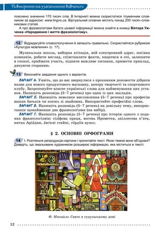 12
Ïîâòîðåííÿ òà óçàãàëüíåííÿ âèâ÷åíîãî
пояснено значення 170 тисяч слів. В Інтернеті можна скористатися тлумачним слов-
ником за адресою: www.lingvo.ua. Віртуальний словник містить понад 200 тисяч слов-
никових статей.
А про фразеологізми багато цікавої інформації можна знайти в книжці Віктора Уж-
ченка «Народження і життя фразеологізму».
Відредагуйте словосполучення й запишіть правильно. Скористайтеся рубрикою
«Культура мовлення» (с. 17).
Ìóçèêàëüíà øêîëà, âèáîðíà àãіòàöіÿ, ìіé åëåêòðîííèé àäðåñ, ïîñіâíà
êîìïàíіÿ, ðîáèòè âèãëÿä, ñïіâñòàâëÿòè ôàêòè, êèäàòèñÿ â î÷і, çàëèøèòè
â ñïîêîї, ïðèéìàòè ó÷àñòü, ïіäíÿòè âàæëèâå ïèòàííÿ, ïðèâåñòè ïðèêëàä,
äÿêóþ÷è ñòàðàííþ.
Виконайте завдання одного з варіантів.
ВАРІАНТ А. Óÿâіòü, ùî äî âàñ çâåðíóëèñÿ ç ïðîõàííÿì äîïîìîãòè äіáðàòè
íàçâè äëÿ íîâîãî ïðîäóêòîâîãî ìàãàçèíó, öåíòðó òâîð÷îñòі òà ñïîðòèâíîãî
êëóáó. Çàïðîïîíóéòå âëàñíå óêðàїíñüêі ñëîâà äëÿ íàéìåíóâàííÿ öèõ óñòà-
íîâ. Íàïèøіòü ðîçïîâіäü (5–7 ðå÷åíü) ïðî îäèí іç öèõ çàêëàäіâ.
ВАРІАНТ Б. Íàïèøіòü íåâåëèêå âèñëîâëåííÿ (5–7 ðå÷åíü) ïðî ïðîôåñіþ
âàøèõ áàòüêіâ ÷è êîãîñü çі çíàéîìèõ. Âèêîðèñòàéòå ïðîôåñіéíі ñëîâà.
ВАРІАНТ В. Íàïèøіòü ðîçïîâіäü (5–7 ðå÷åíü) íà äîâіëüíó òåìó, âèêîðèñ-
òàâøè ùîíàéìåíøå äâà ôðàçåîëîãіçìè (íà âèáіð).
ВАРІАНТ Г. Íàïèøіòü ðîçïîâіäü (5–7 ðå÷åíü) ïðî іñòîðіþ îäíîãî ç ïîäà-
íèõ ôðàçåîëîãіçìіâ: ñіçіôîâà ïðàöÿ, âîãîíü Ïðîìåòåÿ, àõіëëåñîâà ï’ÿòà,
íèòêà Àðіàäíè, àâãієâі ñòàéíі, ãîðäіїâ âóçîë.
§ 2. ÎÑÍÎÂÍІ ÎÐÔÎÃÐÀÌÈ
І. Розгляньте репродукцію картини і прочитайте текст. Якою темою вони об’єднані?
Доведіть, що змальоване художником розширює інформацію, яка міститься в тексті.
Ô. Ìàíàéëî. Ñâÿòî â ãóöóëüñüêîìó äîìі
12
13
14
 