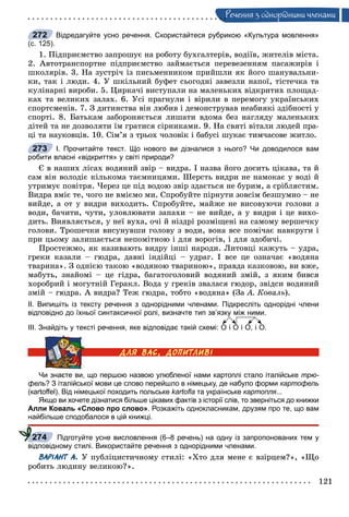 121
Ðå÷åííÿ ç îäíîðiäíèìè ÷ëåíàìè
Відредагуйте усно речення. Скористайтеся рубрикою «Культура мовлення»
(с. 125).
1. Ïіäïðèєìñòâî çàïðîøóє íà ðîáîòó áóõãàëòåðіâ, âîäіїâ, æèòåëіâ ìіñòà.
2. Àâòîòðàíñïîðòíå ïіäïðèєìñòâî çàéìàєòüñÿ ïåðåâåçåííÿì ïàñàæèðіâ і
øêîëÿðіâ. 3. Íà çóñòðі÷ іç ïèñüìåííèêîì ïðèéøëè ÿê éîãî øàíóâàëüíè-
êè, òàê і ëþäè. 4. Ó øêіëüíèé áóôåò ñüîãîäíі çàâåçëè íàïîї, òіñòå÷êà òà
êóëіíàðíі âèðîáè. 5. Öèðêà÷і âèñòóïàëè íà ìàëåíüêèõ âіäêðèòèõ ïëîùàä-
êàõ òà âåëèêèõ çàëàõ. 6. Óñі ïðàãíóëè і âіðèëè â ïåðåìîãó óêðàїíñüêèõ
ñïîðòñìåíіâ. 7. Ç äèòèíñòâà âіí ëþáèâ і äåìîíñòðóâàâ íåàáèÿêі çäіáíîñòі ó
ñïîðòі. 8. Áàòüêàì çàáîðîíÿєòüñÿ ëèøàòè âäîìà áåç íàãëÿäó ìàëåíüêèõ
äіòåé òà íå äîçâîëÿòè їì ãðàòèñÿ ñіðíèêàìè. 9. Íà ñâÿòі âіòàëè ëþäåé ïðà-
öі òà íàóêîâöіâ. 10. Ñіì’ÿ ç òðüîõ ÷îëîâіê і áàáóñі øóêàє òèì÷àñîâå æèòëî.
І. Прочитайте текст. Що нового ви дізналися з нього? Чи доводилося вам
робити власні «відкриття» у світі природи?
Є â íàøèõ ëіñàõ âîäÿíèé çâіð – âèäðà. І íàçâà éîãî äîñèòü öіêàâà, òà é
ñàì âіí âîëîäіє êіëüêîìà òàєìíèöÿìè. Øåðñòü âèäðè íå íàìîêàє ó âîäі é
óòðèìóє ïîâіòðÿ. ×åðåç öå ïіä âîäîþ çâіð çäàєòüñÿ íå áóðèì, à ñðіáëÿñòèì.
Âèäðà âìіє òå, ÷îãî íå âìієìî ìè. Ñïðîáóéòå ïіðíóòè çîâñіì áåçøóìíî – íå
âèéäå, à îò ó âèäðè âèõîäèòü. Ñïðîáóéòå, ìàéæå íå âèñîâóþ÷è ãîëîâè ç
âîäè, áà÷èòè, ÷óòè, óëîâëþâàòè çàïàõè – íå âèéäå, à ó âèäðè і öå âèõî-
äèòü. Âèÿâëÿєòüñÿ, ó íåї âóõà, î÷і é íіçäðі ðîçìіùåíі íà ñàìîìó âåðøå÷êó
ãîëîâè. Òðîøå÷êè âèñóíóâøè ãîëîâó ç âîäè, âîíà âñå ïîìі÷àє íàâêðóãè і
ïðè öüîìó çàëèøàєòüñÿ íåïîìіòíîþ і äëÿ âîðîãіâ, і äëÿ çäîáè÷і.
Ïðîñòåæìî, ÿê íàçèâàþòü âèäðó іíøі íàðîäè. Ëèòîâöі êàæóòü – óäðà,
ãðåêè êàçàëè – ãþäðà, äàâíі іíäіéöі – óäðàã. І âñå öå îçíà÷àє «âîäÿíà
òâàðèíà». Ç îäíієþ òàêîþ «âîäÿíîþ òâàðèíîþ», ïðàâäà êàçêîâîþ, âè âæå,
ìàáóòü, çíàéîìі – öå ãіäðà, áàãàòîãîëîâèé âîäÿíèé çìіé, ç ÿêèì áèâñÿ
õîðîáðèé і ìîãóòíіé Ãåðàêë. Âîäà ó ãðåêіâ çâàëàñÿ ãþäîð, çâіäñè âîäÿíèé
çìіé – ãþäðà. À âèäðà? Òåæ ãþäðà, òîáòî «âîäÿíà» (Çà À. Êîâàëü).
ІІ. Випишіть із тексту речення з однорідними членами. Підкресліть однорідні члени
відповідно до їхньої синтаксичної ролі, визначте тип зв’язку між ними.
ІІІ. Знайдіть у тексті речення, яке відповідає такій схемі: О і О і О, і О.
Чи знаєте ви, що першою назвою улюбленої нами картоплі стало італійське трю-
фель? З італійської мови це слово перейшло в німецьку, де набуло форми картофель
(кartoﬀel). Від німецької походить польське kartoﬂa та українське картопля...
Якщо ви хочете дізнатися більше цікавих фактів з історії слів, то зверніться до книжки
Алли Коваль «Слово про слово». Розкажіть однокласникам, друзям про те, що вам
найбільше сподобалося в цій книжці.
Підготуйте усне висловлення (6–8 речень) на одну із запропонованих тем у
відповідному стилі. Використайте речення з однорідними членами.
ВАРІАНТ А. Ó ïóáëіöèñòè÷íîìó ñòèëі: «Õòî äëÿ ìåíå є âçіðöåì?», «Ùî
ðîáèòü ëþäèíó âåëèêîþ?».
272
273
274
 