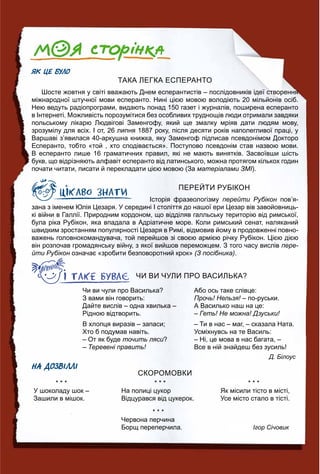 ЯК ЦЕ БУЛО
ТАКА ЛЕГКА ЕСПЕРАНТО
Шосте жовтня у світі вважають Днем есперантистів – послідовників ідеї створення
міжнародної штучної мови есперанто. Нині цією мовою володіють 20 мільйонів осіб.
Нею ведуть радіопрограми, видають понад 150 газет і журналів, поширена есперанто
в Інтернеті. Можливість порозумітися без особливих труднощів люди отримали завдяки
польському лікарю Людвігові Заменгофу, який ще змалку мріяв дати людям мову,
зрозумілу для всіх. І от, 26 липня 1887 року, після десяти років наполегливої праці, у
Варшаві з’явилася 40-аркушна книжка, яку Заменгоф підписав псевдонімом Докторо
Есперанто, тобто «той , хто сподівається». Поступово псевдонім став назвою мови.
В есперанто лише 16 граматичних правил, які не мають винятків. Засвоївши шість
букв, що відрізняють алфавіт есперанто від латинського, можна протягом кількох годин
почати читати, писати й перекладати цією мовою (За матеріалами ЗМІ).
ПЕРЕЙТИ РУБІКОН
Історія фразеологізму перейти Рубікон пов’я-н
зана з іменем Юлія Цезаря. У середині І століття до нашої ери Цезар вів завойовниць-
кі війни в Галлії. Природним кордоном, що відділяв галльську територію від римської,
була ріка Рубікон, яка впадала в Адріатичне море. Коли римський сенат, наляканий
швидким зростанням популярності Цезаря в Римі, відмовив йому в продовженні повно-
важень головнокомандувача, той перейшов зі своєю армією річку Рубікон. Цією дією
він розпочав громадянську війну, з якої вийшов переможцем. З того часу вислів пере-
йти Рубікон означає «зробити безповоротний крок»н (З посібника).
ЧИ ВИ ЧУЛИ ПРО ВАСИЛЬКА?
Чи ви чули про Василька?
З вами він говорить:
Дайте вислів – одна хвилька –
Рідною відтворить.
В хлопця виразів – запаси;
Хто б подумав навіть.
– От як буде точить ляси?
– Теревені править!
Або ось таке слівце:
Прочь! Нельзя! – по-руськи.!
А Василько наш на це:
– Геть! Не можна! Дзуськи!
– Ти в нас – маг, – сказала Ната.
Усміхнувсь на те Василь:
– Ні, це мова в нас багата, –
Все в ній знайдеш без зусиль!
Д. Білоус
НА ДОЗВІЛЛІ
СКОРОМОВКИ
* * *
У шоколаду шок –
Зашили в мішок.
* * *
На полиці цукор
Відцурався від цукерок.
* * *
Червона перчина
Борщ переперчила.
* * *
Як місили тісто в місті,
Усе місто стало в тісті.
Ігор Січовик
 