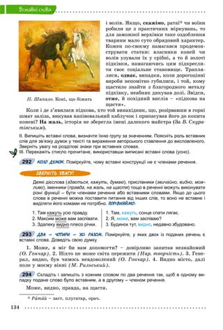 134
Âñòàâíi ñëîâà
і âîëіâ. ßêùî, ñêàæіìî, ðàòàї* ÷è âîїíè
ðîáèëè öå ç ïðàêòè÷íèõ ìіðêóâàíü, òî
äëÿ çàìîæíîї âåðõіâêè òàêå îçäîáëåííÿ
òâàðèíè ìàëî ñóòî îáðÿäîâèé õàðàêòåð.
Êîæåí ïî-ñâîєìó íàìàãàâñÿ ïðîäåìîí-
ñòðóâàòè ñòàòêè: âëàñíèêè êîíåé ÷è
âîëіâ óçóâàëè їõ ó ñðіáíі, à òî é çîëîòі
ïіäêіâêè, íàìàãàþ÷èñü öèì ïіäêðåñëè-
òè ñâîє ñîöіàëüíå ñòàíîâèùå. Òðàïëÿ-
ëèñÿ, îäíàê, âèïàäêè, êîëè äîðîãîöіííі
âèðîáè íåïîìіòíî ãóáèëèñÿ, і òîé, êîìó
ùàñòèëî çíàéòè ç áëàãîðîäíîãî ìåòàëó
ïіäêіâêó, íåàáèÿê äÿêóâàâ äîëі. Çâіäñè,
îòæå, é ïîõіäíèé âèñëіâ – «ïіäêîâà íà
ùàñòÿ».
Êîëè і äå ç’ÿâèëàñÿ ïіäêîâà, õòî òîé âèíàõіäíèê, ùî, ðîçіðâàâøè â ãîðíі
øìàò çàëіçà, âèêóâàâ íàïіâîâàëüíèé êàáëó÷îê і ïðèïàñóâàâ éîãî äî êîïèòà
êîíåâі? Íà æàëü, іñòîðіÿ íå çáåðåãëà іìåíі äàëåêîãî ìàéñòðà (Çà Â. Ñêóðà-
òіâñüêèì).
ІІ. Випишіть вставні слова, визначте їхню групу за значенням. Поясніть роль вставних
слів для зв’язку думок у тексті та вираження авторського ставлення до висловленого.
Зверніть увагу на розділові знаки при вставних словах.
ІІІ. Перекажіть стисло прочитане, використавши виписані вставні слова (усно).
КОЛО ДУМОК. Поміркуйте, чому вставні конструкції не є членами речення.К
Деякі дієслова (здається, кажуть, думаю), прислівники (звичайно, видно, мож-
ливо), іменники (правда, на жаль, на щастя) тощо в реченні можуть виконувати
різні функції – бути членами речення або вставними словами. Якщо до цього
слова в реченні можна поставити питання від інших слів, то воно не вставне і
виділяти його комами не потрібно. ПОРІВНЯЙМО:
1. Там кажутьу усю правду.
2. Максим може вам заспівати.
3. Здалеку видно плесо річки.
1. Там, кажуть, сонце спати лягає.
2. Я, може, вам заспіваю?
3. Будинок тут, видно, недавно збудовано.
ДВА – ЧОТИРИ – УСІ РАЗОМ. Поміркуйте, у яких двох із поданих речень є
вставні слова. Доведіть свою думку.
1. Ìîæå, ÿ ìіã áè âàì äîïîìîãòè? – äîâіðëèâî çàïèòàâ íåçíàéîìèé
(Î. Ãîí÷àð). 2. Íіõòî íå ìîæå ñâіòà ïåðåæèòè (Íàð. òâîð÷іñòü). 3. Ãåíå-
ðàë, âèäíî, áóâ ÷èìîñü íåâäîâîëåíèé (Î. Ãîí÷àð). 4. Âèäíî ìіñòî, äàëі
ïîëå ó ìîєìó âіêíі (Ì. Ðèëüñüêèé).
Складіть і запишіть з кожним словом по два речення так, щоб в одному ви-
падку подане слово було вставним, а в другому – членом речення.
Ìîæå, âèäíî, ïðàâäà, íà ùàñòÿ.
* Ðàòàé – çàñò. ïëóãàòàð, îðà÷.
Ï. Øàêàëî. Êîí³, ùî á³æàòü
292
293
294
 