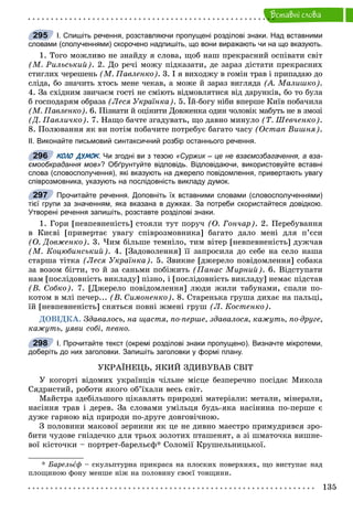 135
Âñòàâíi ñëîâà
І. Спишіть речення, розставляючи пропущені розділові знаки. Над вставними
словами (сполученнями) скорочено надпишіть, що вони виражають чи на що вказують.
1. Òîãî ìîæëèâî íå çíàéäó ÿ ñëîâà, ùîá íàø ïðåêðàñíèé îñïіâàòè ñâіò
(Ì. Ðèëüñüêèé). 2. Äî ðå÷і ìîæó ïіäêàçàòè, äå çàðàç äіñòàòè ïðåêðàñíèõ
ñòèãëèõ ÷åðåøåíü (Ì. Ïàâëåíêî). 3. І ÿ âèõîäæó â ãîìіí òðàâ і ïðèïàäàþ äî
ñëіäà, áî çíà÷èòü õòîñü ìåíå ÷åêàâ, à ìîæå é çàðàç âèãëÿäà (À. Ìàëèøêî).
4. Çà ñõіäíèì çâè÷àєì ãîñòі íå ñìіþòü âіäìîâëÿòèñÿ âіä äàðóíêіâ, áî òî áóëà
á ãîñïîäàðÿì îáðàçà (Ëåñÿ Óêðàїíêà). 5. Їé-áîãó íіáè âïåðøå Êèїâ ïîáà÷èëà
(Ì. Ïàâëåíêî). 6. Ïіçíàòè é îöіíèòè Äîâæåíêà îäèí ÷îëîâіê ìàáóòü íå â çìîçі
(Ä. Ïàâëè÷êî). 7. Íàùî áà÷òå çãàäóâàòü, ùî äàâíî ìèíóëî (Ò. Øåâ÷åíêî).
8. Ïîëþâàííÿ ÿê âè ïîòіì ïîáà÷èòå ïîòðåáóє áàãàòî ÷àñó (Îñòàï Âèøíÿ).
ІІ. Виконайте письмовий синтаксичний розбір останнього речення.
КОЛО ДУМОК. Чи згодні ви з тезоюКК «Суржик – це не взаємозбагачення, а вза-
ємообкрадання мов»? Обґрунтуйте відповідь. Відповідаючи, використовуйте вставні
слова (словосполучення), які вказують на джерело повідомлення, привертають увагу
співрозмовника, указують на послідовність викладу думок.
Прочитайте речення. Доповніть їх вставними словами (словосполученнями)
тієї групи за значенням, яка вказана в дужках. За потреби скористайтеся довідкою.
Утворені речення запишіть, розставте розділові знаки.
1. Ãîðè [íåâïåâíåíіñòü] ñòîÿëè òóò ïîðó÷ (Î. Ãîí÷àð). 2. Ïåðåáóâàííÿ
â Êèєâі [ïðèâåðòàє óâàãó ñïіâðîçìîâíèêà] áàãàòî äàëî ìåíі äëÿ ï’єñè
(Î. Äîâæåíêî). 3. ×èì áіëüøå òåìíіëî, òèì âіòåð [íåâïåâíåíіñòü] äóæ÷àâ
(Ì. Êîöþáèíñüêèé). 4. [Çàäîâîëåííÿ] її çàïðîñèëà äî ñåáå íà ñåëî íàøà
ñòàðøà òіòêà (Ëåñÿ Óêðàїíêà). 5. Çâèêíå [äæåðåëî ïîâіäîìëåííÿ] ñîáàêà
çà âîçîì áіãòè, òî é çà ñàíüìè ïîáіæèòü (Ïàíàñ Ìèðíèé). 6. Âіäñòóïàòè
íàì [ïîñëіäîâíіñòü âèêëàäó] ïіçíî, і [ïîñëіäîâíіñòü âèêëàäó] íåìàє ïіäñòàâ
(Â. Ñîáêî). 7. [Äæåðåëî ïîâіäîìëåííÿ] ëþäè æèëè òàáóíàìè, ñïàëè ïî-
êîòîì â ìëі ïå÷åð... (Â. Ñèìîíåíêî). 8. Ñòàðåíüêà ãðóøà äèõàє íà ïàëüöі,
їé [íåâïåâíåíіñòü] ñíÿòüñÿ ïîâíі æìåíі ãðóø (Ë. Êîñòåíêî).
ÄÎÂІÄÊÀ. Çäàâàëîñü, íà ùàñòÿ, ïî-ïåðøå, çäàâàëîñÿ, êàæóòü, ïî-äðóãå,
êàæóòü, óÿâè ñîáі, ïåâíî.
І. Прочитайте текст (окремі розділові знаки пропущено). Визначте мікротеми,
доберіть до них заголовки. Запишіть заголовки у формі плану.
ÓÊÐÀЇÍÅÖÜ, ßÊÈÉ ÇÄÈÂÓÂÀÂ ÑÂІÒ
Ó êîãîðòі âіäîìèõ óêðàїíöіâ ÷іëüíå ìіñöå áåçïåðå÷íî ïîñіäàє Ìèêîëà
Ñÿäðèñòèé, ðîáîòè ÿêîãî îá’їõàëè âåñü ñâіò.
Ìàéñòðà çäåáіëüøîãî öіêàâëÿòü ïðèðîäíі ìàòåðіàëè: ìåòàëè, ìіíåðàëè,
íàñіííÿ òðàâ і äåðåâ. Çà ñëîâàìè óìіëüöÿ áóäü-ÿêà íàñіíèíà ïî-ïåðøå є
äóæå ãàðíîþ âіä ïðèðîäè ïî-äðóãå äîâãîâі÷íîþ.
Ç ïîëîâèíè ìàêîâîї çåðíèíè ÿê öå íå äèâíî ìàåñòðî ïðèìóäðèâñÿ çðî-
áèòè ÷óäîâå ãíіçäå÷êî äëÿ òðüîõ çîëîòèõ ïòàøåíÿò, à çі øìàòî÷êà âèøíå-
âîї êіñòî÷êè – ïîðòðåò-áàðåëüєô* Ñîëîìії Êðóøåëüíèöüêîї.
* Áàðåëüєô – ñêóëüïòóðíà ïðèêðàñà íà ïëîñêèõ ïîâåðõíÿõ, ùî âèñòóïàє íàä
ïëîùèíîþ ôîíó ìåíøå íіæ íà ïîëîâèíó ñâîєї òîâùèíè.
295
296
297
298
 