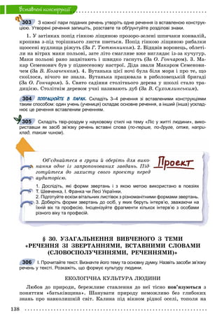 138
Âñòàâëåíi êîíñòðóêöii
З кожної пари поданих речень утворіть одне речення із вставленою конструк-
цією. Утворені речення запишіть, розставте та обґрунтуйте розділові знаки.
1. Ó çàòіíêàõ ïîïіä ãіíêîþ ëіùèíîþ ïðîçîðî-çåëåíі øïè÷àêè êîíâàëіé,
êðîïèâà ç-ïіä òîðіøíüîãî ëèñòÿ ïíåòüñÿ. Ïîïіä ãіíêîþ ëіùèíîþ ðèáàëêè
ùîîñåíі âóäëèùà ðіæóòü (Çà Ã. Òþòþííèêîì). 2. Âіäöâіâ âîðîíåöü, îáëåòі-
ëè íà âіòðàõ ìàêè ïîëüîâі, çàòå ëіòî ñìàãëÿâå âæå âèãëÿäàє іç-çà êó÷óãóð.
Ìàêè ïîëüîâі ðàíî çàöâіòàþòü і øâèäêî ãàñíóòü (Çà Î. Ãîí÷àðîì). 3. Ìà-
êàð Ñåìåíîâè÷ áóâ ó ïіäíåñåíîìó íàñòðîї. Äіäà çâàëè Ìàêàðîì Ñåìåíîâè-
÷åì (Çà Â. Êîçà÷åíêîì). 4. Âóòàíüêà öієї íî÷і áóëà áіëÿ ìîðÿ і ïðî òå, ùî
ñêîїëîñÿ, íі÷îãî íå çíàëà. Âóòàíüêà ïðàöþâàëà â ðèáîëîâåöüêіé áðèãàäі
(Çà Î. Ãîí÷àðîì). 5. Ñâÿòî ñàäіííÿ ñòîëіòíüîãî äåðåâà ó øêîëі ñòàëî òðà-
äèöієþ. Ñòîëіòíіì äåðåâîì ó÷íі íàçèâàþòü äóá (Çà Â. Ñóõîìëèíñüêèì).
ПОПРАЦЮЙТЕ В ПАРАХ. Складіть 3–4 речення зі вставленими конструкціями
таким способом: один учень (учениця) складає основне речення, а інший (інша) усклад-
нює це речення вставленим реченням.
Складіть твір-роздум у науковому стилі на тему «Ліс у житті людини», вико-
риставши як засіб зв’язку речень вставні слова (по-перше, по-друге, отже, напри-
клад, таким чином).
Îá’єäíàéòåñÿ â ãðóïè é îáåðіòü äëÿ âèêî-
íàííÿ îäíå іç çàïðîïîíîâàíèõ çàâäàíü. Ïіä-
ãîòóéòåñÿ äî çàõèñòó ñâîãî ïðîåêòó ïåðåä
àóäèòîðієþ.
1. Дослідіть, які форми звертань і з якою метою використано в поезіях
Т. Шевченка, І. Франка чи Лесі Українки.
2. Підготуйте ескізи вітальних листівок з різноманітними формами звертань.
3. Доберіть форми звертань до осіб, у яких беруть інтерв’ю, зважаючи на
їхній вік та професію. Інсценізуйте фрагменти кількох інтерв’ю з особами
різного віку та професій.
§ 30. ÓÇÀÃÀËÜÍÅÍÍß ÂÈÂ×ÅÍÎÃÎ Ç ÒÅÌÈ
«ÐÅ×ÅÍÍß ÇІ ÇÂÅÐÒÀÍÍßÌÈ, ÂÑÒÀÂÍÈÌÈ ÑËÎÂÀÌÈ
(ÑËÎÂÎÑÏÎËÓ×ÅÍÍßÌÈ, ÐÅ×ÅÍÍßÌÈ)»
І. Прочитайте текст. Визначте його тему та основну думку. Назвіть засоби зв’язку
речень у тексті. Розкажіть, що формує культуру людини.
ÅÊÎËÎÃІ×ÍÀ ÊÓËÜÒÓÐÀ ËÞÄÈÍÈ
Ëþáîâ äî ïðèðîäè, áåðåæëèâå ñòàâëåííÿ äî íåї òіñíî ïîâ’ÿçóþòüñÿ ç
ïîíÿòòÿì «áàòüêіâùèíà». Øàíóâàòè ïðèðîäó íåìîæëèâî áåç ãëèáîêèõ
çíàíü ïðî íàâêîëèøíіé ñâіò. Êàëèíà ïіä âіêíîì ðіäíîї îñåëі, òîïîëÿ íà
303
304
305
306
 