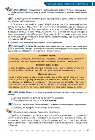 Ïîâòîðåííÿ òà óçàãàëüíåííÿ âèâ÷åíîãî
ПОСПІЛКУЙТЕСЯ. Які види спорту найпоширеніші в Україні? А яким, на вашу дум-
ку, треба приділити більше уваги в нашій державі, зокрема й у вашому навчальному
закладі?
І. Спишіть речення, знімаючи риски та розкриваючи дужки. Поясніть написання
не з різними частинами мови.
1. Ó íàïіâ/ðîçâàëåíіé àëüòàíöі Ñîôіéêà âñòèãëà îáëàäíàòè ñîáі íå/âå-
ëè÷êó õàòêó (Ì. Ïàâëåíêî). 2. Òîìó âòîìà íå/âіäîìà, õòî íå/ïðàöþâàâ
(Íàð. òâîð÷іñòü). 3. Âæå òàì öâіëè і êâіòè íå/çëі÷åííі (Ë. Êîñòåíêî).
4. Øóêàé íå/äîëі, à âîëі (Íàð. òâîð÷іñòü). 5. Ëþáèëè ìè ïîëÿ áåçìіðíі і
êíèã íå/çìіðÿíі ãë(å,è)áèíè (Ì. Ñòåëüìàõ). 6. Íå/çíàþ ÷îìó, àëå ñàìå
öÿ ïіñ(å,è)íüêà ðîçáóäèëà â ìåíі ÿêóñü áåçïðè÷èí(í)ó, ùå íå/çðîçóìіëó
òð(å,è)âîãó (Â. Øêëÿð).
ІІ. Надпишіть частини мови над словами першого речення.
ПОПРАЦЮЙТЕ В ПАРАХ. Прочитайте наведені нижче прислівники, звертаючи ува-
гу на їх написання. Виберіть кожен вісім слів із поданих і продиктуйте їх однокласнику
(однокласниці). Перевірте, чи правильно написано слова.
КОЛО ДУМОК. Поміркуйте, чому в поданих реченнях виділені слова пишемо по-
різному.
1. Õëîïöі äèâèëèñÿ ôóòáîë ïî íîâîìó òåëåâіçîðó.
2. Ðåæèñåð âèðіøèâ çíÿòè êëіï ïî-íîâîìó.
Складіть і запишіть по одному реченню з кожним поданим словом і сполученням.
Íàçóñòðі÷, íà çóñòðі÷; ïî-íàøîìó, ïî íàøîìó.
Спишіть, знімаючи риски. Підкресліть прислівники.
Ïðèéøëè â/òðüîõ – ó/òðüîõ êіìíàòàõ; çðîáèâ ïî/íîâîìó – ïî/íîâîìó
ìîñòó; âèâ÷èâ íà/ïàì’ÿòü – ñêàðæèòüñÿ íà/ïàì’ÿòü; ïðèїõàëè â/äåíü íà-
ðîäæåííÿ – ïðàöþâàâ ó/äåíü і â/íî÷і; âïðàâè íà/ñèëó – íà/ñèëó éøîâ;
÷óòè â/äàëå÷èíі – âäèâëÿòèñÿ â/äàëå÷èíó; áіãëè íà/çóñòðі÷ – íà/çóñòðі÷
іç áðàòîì.
23
24
25
Ïèøåìî ðàçîì:
àáèêóäè, àíіòðîõè, ñïîêîíâіêó, ñïіäëîáà, íàøâèäêóðó÷, íàáàãàòî,
ùîâå÷îðà, âïåðøå, çîçëà, íàñïіõ, âîäíî÷àñ, âäîñâіòà, ïîñåðåäèíі.
Ïèøåìî ÷åðåç äåôіñ:
ç äіäà-ïðàäіäà, ç äàâíіõ-äàâåí, áåç êіíöÿ-êðàþ, ïëі÷-î-ïëі÷, âі÷-íà-âі÷,
áóäü-ùî-áóäü, äå-íå-äå, âðÿäè-ãîäè, ðàíî-âðàíöі, ïî-áðàòñüêè.
Ïèøåìî îêðåìî:
äåíü ó äåíü, ç äíÿ íà äåíü, îäèí â îäèí, ðàç ó ðàç, ðàç ïî ðàç, ðіê ó ðіê,
÷àñ âіä ÷àñó, âіä ðàíêó äî âå÷îðà, ç êðàþ â êðàé, ç áîêó íà áіê, ç êіíöÿ
â êіíåöü, ó öіëîìó, â îñíîâíîìó, äî âіäîìà, äî âïîäîáè, äî ðå÷і,
äî ñüîãîäíі, íà âіäìіííî, íà æàëü, íà õîäó, ïіä ñèëó, ïî ìîæëèâîñòі,
ïî ïðàâäі, ïî ñóòі, ïî ÷åðçі, òèì ÷àñîì, óâі ñíі, ÷åðåç ñèëó, ÿê ñëіä.
26
27
28
 