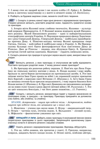 155
Ðå÷åííÿ ç âiäîêðåìëåíèìè ÷ëåíàìè
7. І çíîâó ñòåï ÿê ùåäðèé âóëèê і ñÿє çîëîòî õëіáіâ (Ë. Ðóáàí). 8. Äþéìî-
âî÷êà â ëèñòî÷êó êàïóñòÿíîìó ÿ ó æèòòі іç âі÷íîñòі ïëèâó (Ë. Êîñòåíêî).
ІІ. Розберіть за будовою виділене слово, визначте спосіб його творення.
І. Складіть із речень кожної пари одне речення з відокремленою прикладкою.
Утворені речення запишіть, розставте розділові знаки, підкресліть граматичні основи
та прикладки.
1. Іñòîðіÿ ìіñòà Êîëîìèї ñÿãàє ãëèáèíè òèñÿ÷îëіòü. Êîëîìèÿ – êóëüòóð-
íèé îñåðåäîê Ïðèêàðïàòòÿ. 2. Ó Êîëîìèї ìîæíà âіäâіäàòè ìóçåé Ïèñàíêî-
âîãî ðîçïèñó. Ìóçåé Ïèñàíêîâîãî ðîçïèñó – îäèí іç íàéîðèãіíàëüíіøèõ
åòíîãðàôі÷íèõ öåíòðіâ Óêðàїíè. 3. Ïåðëèíîþ ïðèðîäíîãî ôîíäó Õàðêіâùè-
íè є ðіêà Ñіâåðñüêèé Äîíåöü. Ñіâåðñüêèé Äîíåöü – íàéáіëüøà ïðàâîáåðåæ-
íà ïðèòîêà Äîíó. 4. Ïіâíі÷íî-çàõіäíó ÷àñòèíó Âîëèíі ïðèêðàøàє îçåðî
Ñâіòÿçü. Ñâіòÿçü – íàéãëèáøå é íàéáіëüøå îçåðî â Óêðàїíі. 5. Íà Ïðèìîð-
ñüêîìó áóëüâàðі ãîñòі Îäåñè ôîòîãðàôóþòüñÿ áіëÿ ïàì’ÿòíèêà Äþêó äå
Ðіøåëüє. Äþê äå Ðіøåëüє – ëþäèíà, ÿêà çáóäóâàëà Îäåñó. 6. Õðåùàòèê
çóñòðі÷àâ ãîñòåé öâіòîì êàøòàíіâ. Êàøòàíè – ãîðäіñòü êèїâñüêèõ âåñåí.
ІІ. Складіть речення про природні й культурні окраси вашого краю, використавши при-
кладки.
Випишіть речення, у яких прикладку зі сполучником як треба відокремити.к
Розставте пропущені розділові знаки. У якому реченні немає прикладки?
1. ßê áðèãàäèð âіí ðîçïî÷àâ ðîáîòó ïåðøèì. 2. Ïàì’ÿòü ïðî Ëåñþ Óêðà-
їíêó ÿê ãåíіàëüíó ïîåòåñó æèòèìå ó âіêàõ. 3. Ïëîäè êàëèíè і êîðó âåðáè,
áðóíüêè òà ëèñòÿ áåðåçè çàñòîñîâóâàëè ÿê ïðîòèçàïàëüíі çàñîáè. 4. Óñå ñâîє
ñâіäîìå æèòòÿ Іâàí Ñіðêî ïðîâіâ íà âіéíі і ÿê ñïðàâæíіé ïàòðіîò ïðèñâÿòèâ
éîãî áîðîòüáі ç âîðîãàìè ñâîєї Âіò÷èçíè (І. Øàïîâàë). 5. Іì’ÿ Іâàíà Ñіðêà
ÿê âàòàæêà îòî÷åíå áóëî îðåîëîì íåçäîëàííîñòі, і òîìó âîðîãè áîÿëèñÿ éîãî
áіëüøå âîãíþ (І. Øàïîâàë). 6. Ïðî õèñò Äîâæåíêà ÿê ïèñüìåííèêà çàãîâîðè-
ëè íà ïîâåí ãîëîñ òіëüêè â ðîêè Äðóãîї ñâіòîâîї âіéíè (Ì. Ðèëüñüêèé). 7. Óñå
ÿê öâіò îñèïàëîñü áåçñëіäíî, і ÷àñ éîãî äàâíî ïîçàìіòàâ... (І. Ãíàòþê).
Складіть і запишіть речення, використавши підмет у поданих визначеннях як
означуване слово, а присудок – як прикладку. Прикладку приєднайте за допомогою
слів тобто, або (тобто), чи (тобто).
ÇÐÀÇÎÊ. Àñòðîíîìіÿ – íàóêà ïðî íåáåñíі òіëà. – Àñòðîíîìієþ, òîáòî
íàóêîþ ïðî íåáåñíі òіëà, âіí öіêàâèâñÿ ùå ç þíèõ ëіò.
1. Ôîíåòèêà – ó÷åííÿ ïðî çâóêè ìîâè. 2. ßãóàð – àìåðèêàíñüêèé òèãð.
3. Îñòðіâ – ÷àñòèíà ñóøі, îòî÷åíà âîäîþ. 4. Âàëüäøíåï – ëіñîâèé êóëèê.
5. Ìіôîëîãіÿ – ôàíòàñòè÷íå óÿâëåííÿ ïðî ñâіò.
ПОПРАЦЮЙТЕ В ПАРАХ. Доберіть кожен прикладку й означуваний іменник (можна
скористатися прикладами із цього параграфа). Запропонуйте однокласнику (одно-
класниці) скласти й записати речення з вашими словами.
Укажіть речення з відокремленими прикладками. Відповідь обґрунтуйте.
1. Óñå öå, òîáòî íîâèíè, âіí ïðî÷èòàâ ó ãàçåòі. 2. Ãðèçóíè, íàïðèêëàä
õîâðàõè, çàâäàþòü áàãàòî øêîäè ïîëÿì. 3. Îñіííі êâіòè, îñîáëèâî àéñòðè,
337
338
339
340
341
 