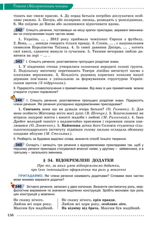 156
Ðå÷åííÿ ç âiäîêðåìëåíèìè ÷ëåíàìè
òіøàòü íàñ ñâîєþ êðàñîþ. 4. Äî ïîðàä áàòüêіâ ïîòðіáíî äîñëóõàòèñÿ îñîá-
ëèâî óâàæíî. 5. Ïåñöіâ, àáî ïîëÿðíèõ ëèñèöü, ðîçâîäÿòü ó ðîçïëіäíèêàõ.
6. Ìè ïîїäåìî äî Êèєâà àáî çàëèøèìîñÿ âіäïî÷èâàòè âäîìà.
Спишіть речення, поставивши на місці крапок прикладки, виражені іменника-
ми чи сполученнями інших частин мови.
1. Óêðàїíà, ... , 2012 ðîêó ïðèéìàëà ÷åìïіîíàò Єâðîïè ç ôóòáîëó.
2. Âîíà, ... , çàâæäè ãîâîðèòü òіëüêè ïðàâäó. 3. Ñëîíè, ... , є íàöіîíàëüíèì
ñèìâîëîì Êîðîëіâñòâà Òàїëàíä. 4. Іç ñèâîї äàâíèíè Äíіïðî, ... , êîòèòü
ñâîї õâèëі, єäíàþ÷è ìèíóëå іç ñó÷àñíèì. 5. Òèõèìè âå÷îðàìè ëþáëþ äè-
âèòèñÿ íà çîðі – ... .
І. Спишіть речення, розставляючи пропущені розділові знаки.
1. Ó ïіâäåííèõ ñòåïàõ óòâîðèëèñÿ ñîëîí÷àêè íåðîäþ÷і ñîëîíі ґðóíòè.
2. Ïîäіëüñüêó âèñî÷èíó ïåðåòèíàþòü Òîâòðè ëіíіéíî âèòÿãíóòі ïàñìà ç
ïëîñêèìè âåðøèíàìè. 3. Áіëüøіñòü ðîäîâèù êîðèñíèõ êîïàëèí íàøîї
äåðæàâè ïîâ’ÿçàíà ç óíіêàëüíîþ çà ôîðìóâàííÿì ñòðóêòóðîþ Óêðàїí-
ñüêèì ùèòîì (Ç ïіäðó÷íèêà).
ІІ. Підкресліть словосполучення з прикметниками. Від яких із цих прикметників можна
утворити ступені порівняння?
І. Спишіть речення, розставляючи пропущені розділові знаки. Підкресліть
члени речення. Які речення ускладнено відокремленими прикладками?
1. Ñïèòàþòü âîíè ùî âè äóìàëè â÷îðà áàòüêè? (Î. Ãîëîâêî). 2. Äëÿ
ìåíå îñîáèñòî Æèòîìèð ìіñòî ìîєї äóøі (Â. Øåâ÷óê). 3. Áëàãîñëîâåííі âè
âіòðèëà ëàçóðîâі æèòòÿ і þíîñòі æàäîáè і ëþáîâі (Ì. Ðèëüñüêèé). 4. Іâàí
Äðîáîò ìîëîäèé òàíêіñò ç íàäçâè÷àéíî ïðèєìíèì і ñêðîìíèì ëèöåì õâè-
ëþâàâñÿ (Î. Äîâæåíêî). 5. Íàéìåíøà äî÷êà éîãî Ñîëîìіÿ ñòóäåíòêà ñіëü-
ñüêîãîñïîäàðñüêîãî іíñòèòóòó ïіäâіâøè ãîëîâó ïèëüíî îãëÿäàëà îáñèïàíó
ïëîäàìè ÿáëóíþ (Ì. Ñòåëüìàõ).
ІІ. Розберіть за будовою виділені слова, визначте спосіб їхнього творення.
Складіть і запишіть три речення з відокремленими прикладками так, щоб у
першому реченні прикладка стосувалася власної назви, у другому – займенника, а в
третьому – загального іменника.
§ 34. ÂІÄÎÊÐÅÌËÅÍІ ÄÎÄÀÒÊÈ
Ïðî òå, çà ÿêèõ óìîâ âіäîêðåìëþєìî äîäàòêè,
ïðî їõíє іíòîíàöіéíå îôîðìëåííÿ òà ðîëü ó ìîâëåííі
ПРИГАДАЙМО. Які члени речення називають додатками? Словами яких частин
мови можемо виражати додатки?
Зіставте речення, записані у двох колонках. Визначте синтаксичну роль, мор-
фологічне вираження та значення виділених конструкцій. Зробіть висновок про роль
цих конструкцій у мовленні.
Íå ñêàæó íі÷îãî.
Ëþáëþ âñі ïîðè ðîêó.
Ìàêñèì áóâ æàäіáíèé.
Íå ñêàæó íі÷îãî, êðіì ïðàâäè.
Ëþáëþ âñі ïîðè ðîêó, îñîáëèâî ëіòî.
Íà âіäìіíó âіä áðàòà, Ìàêñèì áóâ æàäіáíèé.
342
343
344
345
346
 