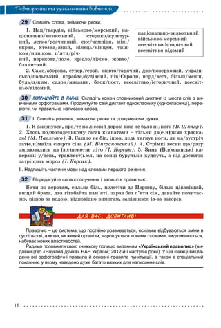 16
Ïîâòîðåííÿ òà óçàãàëüíåííÿ âèâ÷åíîãî
Спишіть слова, знімаючи риски.
1. Íàö/ãâàðäіÿ, âіéñüêîâî/ìîðñüêèé, íà-
öіîíàëüíî/âèçâîëüíèé, іñòîðèêî/êóëüòóð-
íèé, ëåãêî/ðîç÷èííèé, åêñ/÷åìïіîí, ìіíі/
åêðàí, õòîçíà/ÿêèé, êіíåöü/êіíöåì, òèø-
êîì/íèøêîì, ï’ÿòè/ðі÷-
íèé, ïåðåêîòè/ïîëå, êðіñëî/ëіæêî, æîâòî/
áëàêèòíèé.
2. Ñàìî/îáîðîíà, ñóïåð/ãåðîé, æîâòî/ãàðÿ÷èé, äâî/ïîâåðõîâèé, óêðàїí-
ñüêî/ïîëüñüêèé, êîðàáëå/áóäіâíèé, ïіâ/Єâðîïè, íîðä/âåñò, áіëüø/ìåíø,
áóäü/ç/êèì, ñàëîí/ìàãàçèí, áëîê/ïîñò, âñåñâіòíüî/іñòîðè÷íèé, âñåñâіò-
íüî/âіäîìèé.
ПОПРАЦЮЙТЕ В ПАРАХ. Складіть кожен словниковий диктант із шести слів з ви-
вченими орфограмами. Продиктуйте свій диктант однокласнику (однокласниці), пере-
вірте, чи правильно написано слова.
І. Спишіть речення, знімаючи риски та розкриваючи дужки.
1. ß îçèðíóâñÿ, ïðî/òå íà ëіñîâіé äîðîçі âæå íå áóëî íі/êîãî (Â. Øêëÿð).
2. Õòîñü ïî/ìîëîäåöüêîìó ãàñàâ êіìíàòàìè – òіëüêè äâ(å,è)ðèìà õðÿñêà-
ëî! (Ì. Ïàâëåíêî). 3. Ñàøêî íå áіã, іøîâ, ëåäü òÿãíóâ íîãè, ÿê íà/çóñòðі÷
çàò(å,è)ìíіëà ñêèðòà ñіíà (Ì. Âіíãðàíîâñüêèé). 4. Ñòðіìêі âåñíè ùî/ðàçó
çìіíþâàëèñÿ íà (ç,ñ)ïåêîòíå ëіòî (І. Êîðñàê). 5. Çèìè (Â,â)îëèíñüêі êà-
âåðçíі: ó/äåíü, òðàïëÿєò(ü)ñÿ, íà ñîíöі áóðóëüêè õóäíóòü, à ïіä äîñâіòîê
çàòðіùèòü ìîðîç (І. Êîðñàê).
ІІ. Надпишіть частини мови над словами першого речення.
Відредагуйте словосполучення і запишіть правильно.
Áèòè ïî âîðîòàì, ñèëüíà áіëü, ïîëåòіòè äî Ïàðèæó, áіëüø öіêàâіøèé,
âèùèé áðàòà, äâà ãіãàáàéòà ïàì’ÿòі, çàðàç áåç ï’ÿòè ñіì, äàâàéòå ïî÷èòàє-
ìî, ïіøîâ çà âîäîþ, âіäïîâіäíî âèìîãàì, çàïіçíèâñÿ іç-çà çàòîðіâ.
Правопис – це система, що постійно розвивається, оскільки відбуваються зміни в
суспільстві, а мова, як живий організм, нарощується новими словами, видозмінюється,
набуває нових властивостей.
Радимо поповнити свою книжкову полицю виданням «Український правопис» (ви-
давництво «Наукова думка» НАН України; 2012-й і наступні роки). У цій книжці викла-
дено всі орфографічні правила й основні правила пунктуації, а також є спеціальний
покажчик, у якому наведено дуже багато важких для написання слів.
29
íàöіîíàëüíî-âèçâîëüíèé
âіéñüêîâî-ìîðñüêèé
âñåñâіòíüî-іñòîðè÷íèé
âñåñâіòíüî âіäîìèé
30
31
32
 