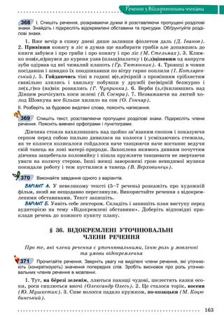 163
Ðå÷åííÿ ç âiäîêðåìëåíèìè ÷ëåíàìè
І. Спишіть речення, розкриваючи дужки й розставляючи пропущені розділові
знаки. Знайдіть і підкресліть відокремлені обставини та присудки. Обґрунтуйте розді-
лові знаки.
1. Âæå âå÷іð â ñïèíó äíåâі äèøå çàëèâøè ôіîëåòîì äàëü (Ä. Іâàíîâ).
2. Ïðèâіâøè êîíÿãó â ëіñ ÿ äóìàâ ùå íàçáèðàòè ãðèáіâ àëå äîïàâøèñü äî
êíèãè çàáóâñÿ і ïðî ãðèáè і ïðî êîíÿãó і ïðî ëіñ (Ì. Ñòåëüìàõ). 3. Êëèì-
êî ïîâ(å,è)ðíóâñÿ äî êóðåíÿ óçÿâ (ïëàù)ïàëàòêó і (ñ,ç)öіïèâøè îä íàïðóãè
çóáè îäіðâàâ îä íåї ÷èìàëèé êëàïîòü (Ãð. Òþòþííèê). 4. Òðîÿíöі â ÷îâíè
ïîñіäàâøè і øâèäêî їõ ïîîäïèõàâøè ïî âіòðó ãàðíî ïîïëèëè (І. Êîòëÿðåâ-
ñüêèé). 5. Ãîéäàþ÷èñü òіíі â ãîäèíі â(å,è)÷іðíіé ç ïðîìіííÿì ñðіáëÿñòèì
ñâàâіëüíî çëèëèñü і õâèëüêó ïîáóâøè ó äðóæáі (íå)âіðíіé áåçæóðíî і
ëå(õ,ã)êî (íà)âіê ðîçíÿëèñü (Ã. ×óïðèíêà). 6. Âåðáè (ç,ñ)õèëèâøèñü íàä
Äіíöåì ðîç÷іñóþòü êîñè çåëåíі (Â. Ñîñþðà). 7. Íåçâàæàþ÷è íà ëþòèé õî-
ëîä Øîâêóíà âñå áіëüøå õèëèëî íà ñîí (Î. Ãîí÷àð).
ІІ. Розберіть за будовою виділені слова, поясніть написання.
Спишіть текст, розставляючи пропущені розділові знаки. Підкресліть члени
речення. Поясніть вивчені орфограми і пунктограми.
Äіâ÷èíà ñòîÿëà íàõèëèâøèñü íàä ùîéíî çâ’ÿçàíèì ñíîïîì і ïîêàçóþ÷è
ñåðïîì ïåðåä ñîáîþ ïèëüíî äèâèëàñÿ íà êîëîññÿ і óñìіõàþ÷èñü ñòåæèëà,
ÿê òå êîëîññÿ êîëèñàëîñÿ ãîéäàëîñÿ íà÷å òàíöþþ÷è íà÷å âîñòàííє âåäó÷è
ñâіé òàíåöü íà ëîíі ìàòåðі-ïðèðîäè. Çàõîïëåíà ÿêèìîñü äèâíèì ïî÷óòòÿì
äіâ÷èíà çàùåáåòàëà êîëîìèéêó і ïіøëà êðóæëÿòè òàíöþâàòè íå çâåðòàþ÷è
óâàãè íà êîëþ÷ó ñòåðíþ. Іíøі æåíöі çàâîðîæåíі ãðîþ íåâèäèìîї ìóçèêè
ïîêèäàëè ðîáîòó і òåæ ïóñòèëèñÿ â òàíåöü (Â. Âåðõîâèíåöü).
Виконайте завдання одного з варіантів.
ВАРІАНТ А. Ó íåâåëèêîìó òåêñòі (5–7 ðå÷åíü) ðîçêàæіòü ïðî õóäîæíіé
ôіëüì, ÿêèé âè íåùîäàâíî ïåðåãëÿíóëè. Âèêîðèñòàéòå ðå÷åííÿ ç âіäîêðåì-
ëåíèìè îáñòàâèíàìè. Òåêñò çàïèøіòü.
ВАРІАНТ Б. Óÿâіòü ñåáå ëåêòîðîì. Ñêëàäіòü і çàïèøіòü ïëàí âèñòóïó ïåðåä
àóäèòîðієþ íà òåìó «Âіäîêðåìëåíі îáñòàâèíè». Äîáåðіòü âіäïîâіäíі ïðè-
êëàäè ðå÷åíü äî êîæíîãî ïóíêòó ïëàíó.
§ 36. ÂІÄÎÊÐÅÌËÅÍІ ÓÒÎ×ÍÞÂÀËÜÍІ
×ËÅÍÈ ÐÅ×ÅÍÍß
Ïðî òå, ÿêі ÷ëåíè ðå÷åííÿ є óòî÷íþâàëüíèìè, їõíþ ðîëü ó ìîâëåííі
òà óìîâè âіäîêðåìëåííÿ
Прочитайте речення. Зверніть увагу на виділені члени речення, які уточню-
ють (конкретизують) значення попередніх слів. Зробіть висновок про роль уточню-
вальних членів речення в мовленні.
1. Òóò, íà áåðåçі çåëåíіì, ëëþòüñÿ ïàõîùі ÷óäîâі, øåëåñòÿòü êàçêè îñî-
êè, ðîñè ñèïëþòüñÿ âíî÷і (Îëåêñàíäð Îëåñü). 2. Öå ñòàëîñÿ òîðіê, âîñåíè
(Þ. Ìóøêåòèê). 3. Ñèâå âîëîññÿ ïàäàëî êðóæêîì, ïî-êîçàöüêè (Ì. Êîöþ-
áèíñüêèé).
368
369
370
371
 