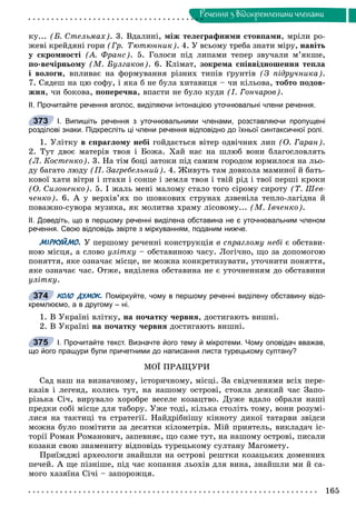 165
Ðå÷åííÿ ç âiäîêðåìëåíèìè ÷ëåíàìè
êó... (Á. Ñòåëüìàõ). 3. Âäàëèíі, ìіæ òåëåãðàôíèìè ñòîâïàìè, ìðіëè ðî-
æåâі êðåéäÿíі ãîðè (Ãð. Òþòþííèê). 4. Ó âñüîìó òðåáà çíàòè ìіðó, íàâіòü
ó ñêðîìíîñòі (À. Ôðàíñ). 5. Ãîëîñè ïіä ëèïàìè òåïåð çâó÷àëè ì’ÿêøå,
ïî-âå÷іðíüîìó (Ì. Áóëãàêîâ). 6. Êëіìàò, çîêðåìà ñïіââіäíîøåííÿ òåïëà
і âîëîãè, âïëèâàє íà ôîðìóâàííÿ ðіçíèõ òèïіâ ґðóíòіâ (Ç ïіäðó÷íèêà).
7. Ñÿäåø íà öþ ñîôó, і ÿêà á íå áóëà õèòàâèöÿ – ÷è êіëüîâà, òîáòî ïîäîâ-
æíÿ, ÷è áîêîâà, ïîïåðå÷íà, âïàñòè íå áóëî êóäè (І. Ãîí÷àðîâ).
ІІ. Прочитайте речення вголос, виділяючи інтонацією уточнювальні члени речення.
І. Випишіть речення з уточнювальними членами, розставляючи пропущені
розділові знаки. Підкресліть ці члени речення відповідно до їхньої синтаксичної ролі.
1. Óëіòêó â ñïðàãëîìó íåáі ãîéäàєòüñÿ âіòåð îäâі÷íèõ ëèï (Î. Ãàðàí).
2. Òóò äâîє ìàòåðіâ òâîÿ і Áîæà. Õàé íàñ íà øëþá âîíè áëàãîñëîâëÿòü
(Ë. Êîñòåíêî). 3. Íà òіì áîöі çàòîêè ïіä ñàìèì ãîðîäîì þðìèëîñÿ íà ëüî-
äó áàãàòî ëþäó (Ï. Çàãðåáåëüíèé). 4. Æèâóòü òàì äîâêîëà ìàìèíîї é áàòü-
êîâîї õàòè âіòðè і ïòàõè і ñîíöå і çåìëÿ òâîÿ і òâіé ðіä і òâîї ïåðøі êðîêè
(Î. Ñèçîíåíêî). 5. І æàëü ìåíі ìàëîìó ñòàëî òîãî ñіðîìó ñèðîòó (Ò. Øåâ-
÷åíêî). 6. À ó âåðõіâ’ÿõ ïî øîâêîâèõ ñòðóíàõ äçâåíіëà òåïëî-ëàãіäíà é
ïîâàæíî-ñóâîðà ìóçèêà, ÿê ìîëèòâà õðàìó ëіñîâîìó... (Ì. Іâ÷åíêî).
ІІ. Доведіть, що в першому реченні виділена обставина не є уточнювальним членом
речення. Свою відповідь звірте з міркуванням, поданим нижче.
МІРКУЙМО. Ó ïåðøîìó ðå÷åííі êîíñòðóêöіÿ â ñïðàãëîìó íåáі є îáñòàâè-
íîþ ìіñöÿ, à ñëîâî óëіòêó – îáñòàâèíîþ ÷àñó. Ëîãі÷íî, ùî çà äîïîìîãîþ
ïîíÿòòÿ, ÿêå îçíà÷àє ìіñöå, íå ìîæíà êîíêðåòèçóâàòè, óòî÷íèòè ïîíÿòòÿ,
ÿêå îçíà÷àє ÷àñ. Îòæå, âèäіëåíà îáñòàâèíà íå є óòî÷íåííÿì äî îáñòàâèíè
óëіòêó.
КОЛО ДУМОК. Поміркуйте, чому в першому реченні виділену обставину відо-
кремлюємо, а в другому – ні.
1. Â Óêðàїíі âëіòêó, íà ïî÷àòêó ÷åðâíÿ, äîñòèãàþòü âèøíі.
2. Â Óêðàїíі íà ïî÷àòêó ÷åðâíÿ äîñòèãàþòü âèøíі.
І. Прочитайте текст. Визначте його тему й мікротеми. Чому оповідач вважав,
що його пращури були причетними до написання листа турецькому султану?
ÌÎЇ ÏÐÀÙÓÐÈ
Ñàä íàø íà âèçíà÷íîìó, іñòîðè÷íîìó, ìіñöі. Çà ñâіä÷åííÿìè âñіõ ïåðå-
êàçіâ і ëåãåíä, êîëèñü òóò, íà íàøîìó îñòðîâі, ñòîÿëà äåÿêèé ÷àñ Çàïî-
ðіçüêà Ñі÷, âèðóâàëî õîðîáðå âåñåëå êîçàöòâî. Äóæå âäàëî îáðàëè íàøі
ïðåäêè ñîáі ìіñöå äëÿ òàáîðó. Óæå òîäі, êіëüêà ñòîëіòü òîìó, âîíè ðîçóìі-
ëèñÿ íà òàêòèöі òà ñòðàòåãії. Íàéäðіáíіøó êіííîòó äèêîї òàòàðâè çâіäñè
ìîæíà áóëî ïîìіòèòè çà äåñÿòêè êіëîìåòðіâ. Ìіé ïðèÿòåëü, âèêëàäà÷ іñ-
òîðії Ðîìàí Ðîìàíîâè÷, çàïåâíÿє, ùî ñàìå òóò, íà íàøîìó îñòðîâі, ïèñàëè
êîçàêè ñâîþ çíàìåíèòó âіäïîâіäü òóðåöüêîìó ñóëòàíó Ìàãîìåòó.
Ïðèїæäæі àðõåîëîãè çíàéøëè íà îñòðîâі ðåøòêè êîçàöüêèõ äîìåííèõ
ïå÷åé. À ùå ïіçíіøå, ïіä ÷àñ êîïàííÿ ëüîõіâ äëÿ âèíà, çíàéøëè ìè é ñà-
ìîãî õàçÿїíà Ñі÷і – çàïîðîæöÿ.
373
374
375
 