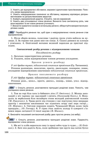 168
Ðå÷åííÿ ç âiäîêðåìëåíèìè ÷ëåíàìè
3. Укажіть дві відокремлені обставини, виражені одиничними прислівниками. Пояс-
ніть умови відокремлення.
4. Укажіть невідокремлене означення чи обставину, виражену відповідно дієприк-
метниковим чи дієприслівниковим зворотом.
5. Знайдіть відокремлений додаток. З’ясуйте, чим він виражений.
6. Укажіть два уточнювальні члени речення. Визначте їхню синтаксичну роль, чим
вони виражені та які члени речення уточнюють.
7. Визначте граматичні основи в останньому реченні, обґрунтуйте використання роз-
ділових знаків.
Перебудуйте речення так, щоб один з невідокремлених членів речення став
відокремленим.
1. Ïіñëÿ çáîðіâ âåëèêà, ãàëàñëèâà і ðàäіñíà ãðóïà ó÷íіâ âèéøëà íà âó-
ëèöþ. 2. Çà ãîðàìè òàì äàâíî âæå ñÿє ñîíöå. 3. Ñàøêî äèâèâñÿ íà õëîïöіâ
і óñìіõàâñÿ. 4. Îñâіòëåíèé âîãíÿìè âåëèêèé ïàðîïëàâ äî ïðèñòàíі ïіä-
õîäèâ.
Ñèíòàêñè÷íèé ðîçáіð ðå÷åííÿ ç âіäîêðåìëåíèìè ÷ëåíàìè
Ïîñëіäîâíіñòü ðîçáîðó
1. Çàãàëüíà õàðàêòåðèñòèêà ðå÷åííÿ.
2. Óêàçàòè, ÿêèì âіäîêðåìëåíèì ÷ëåíîì ðå÷åííÿ óñêëàäíåíå.
Ç ð à ç î ê ó ñ í î ã î ð î ç á î ð ó
Ó ëіñі áðîäèâ òóìàí, ïіäçîëî÷åíèé ñîíÿ÷íèì ïðîìіííÿì (Ãð. Òþòþííèê).
Ðå÷åííÿ ðîçïîâіäíå, íåîêëè÷íå, ïðîñòå, äâîñêëàäíå, ïîøèðåíå, ïîâíå,
óñêëàäíåíå âіäîêðåìëåíèì îçíà÷åííÿì ïіäçîëî÷åíèé ñîíÿ÷íèì ïðîìіííÿì.
Ç ð à ç î ê ï è ñ ü ì î â î ã î ð î ç á î ð ó
Ó ëіñі áðîäèâð òóìàí, ïіäçîëî÷åíèé ñîíÿ÷íèì ïðîìіííÿìð .
Ðå÷åííÿ ðîçï., íåîêë., ïðîñòå, äâîñêë., ïîøèð., ïîâíå, óñêë. âіäîêð.
îçíà÷åííÿì.
І. Спишіть речення, розставляючи пропущені розділові знаки. Поясніть, чим
ускладнено кожне речення.
1. Òàì íà ãîðі áіëà õàòà іç áàáèíîãî ëіòà (Ã. Îâñієíêî). 2. Ìіñÿöü çàêî-
õàíèé ó íі÷ ÷àðіâíó ñÿє ùàñëèâèé і ñâіòèòü (Îëåêñàíäð Îëåñü). 3. Íåïî-
äàëіê çà âåðáîëîçîì áіëÿ ìîëüáåðòà ñòîÿâ ìîëîäèé äîâãîâîëîñèé ÷îëîâіê
(Ì. Ïàâëåíêî). 4. Òðàâà ðîñòå ïіä ñòîïàìè ó íàñ ïіäñòóïíî-òèõî âèêðàäàє
ïðîñòіð і íåïîìіòíî âçåëåíèâøè ÷àñ ïіäíîñèòü âãîðó ñâîї ïåðà ãîñòðі...
(Ï. Ìîâ÷àí). 5. Ñâіòëîþ ïîðîøåþ êóðèòü ×óìàöüêèé Øëÿõ øëÿõ òâîїõ
ïðàùóðіâ... (Î. Ãîí÷àð). 6. Ó ñіðèõ î÷àõ çàìіñòü õîëîäó é ñóâîðîñòі ç’ÿ-
âèâñÿ âèðàç ëàãіäíîñòі é òèõîї çàäóìè (Â. Ìàëèê).
ІІ. Виконайте письмовий синтаксичний розбір двох простих речень (на вибір).
І. Спишіть речення, розставляючи пропущені розділові знаки. Підкресліть
відокремлені члени речення.
1. Ìè âñі іç õëіáà âèðîñòàëè ñèíó іç ïðàöі ñåáòî ÷óäà іç ÷óäåñ... (Á. Îëіé-
íèê). 2. Çàòå ÿêà ðàäіñòü áóëà, êîëè çðîáèâøè òðè êðóãè íàä õàòîþ áóñîë
383
384
385
 