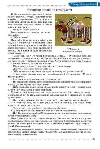 187
Óðîêè ðîçâèòêó ìîâëåííÿ
ÏÎÑÌІØÊÈ ÍІÊÎÃÎ ÍÅ ÎÁÐÀÆÀÞÒÜ
ß ñіâ íà ëàâêó â ñêâåðèêó é ïîñìі-
õàâñÿ äåðåâàì, ñîíöþ, ïîøìàòîâàíèì
õìàðàì і ïåðåõîæèì. Ïîòіì ïîðó÷ çі
ìíîþ ñіëà äіâ÷èíà. Âîíà, òåæ ðàäіþ÷è
âñіì єñòâîì, æàäіáíî âïèâàëà î÷èìà
êðàñó íàäâå÷іð’ÿ...
– ×îìó âè ïîñìіõàєòåñü?
Âîíà çäèâîâàíî ãëÿíóëà íà ìåíå і
âіäïîâіëà:
– Õіáà ÿ çíàþ?
Ìè ñèäіëè é ïîñìіõàëèñÿ âñіì і âñüî-
ìó, à ÿ – òðіøå÷êè – ïîñìіõàâñÿ ëèøå
äëÿ íåї, і âîíà – òðіøå÷êè – ïîñìіõàëàñÿ
ëèøå äëÿ ìåíå. І íàì áóëî ïðåêðàñíî é
âåñåëî, і ìіæ íàìè íå áóëî íі÷îãî, êðіì
íіìîї ùèðîñòі.
– Áîæå ìіé, äî ÷îãî òåïåð áåçñîðîìíà ìîëîäü! – çóïèíèâñÿ áіëÿ íàñ
ïåðåõîæèé, ñïîâíåíèé ãíіâó. Öå áóâ òàêèé äèñîíàíñ ó íàäâå÷іðíіé ðàäîñòі,
ùî ðіçîíóâ íàâіòü ìîї íåìóçèêàëüíі âóõà. Àëå ÿ ïîñìіõíóâñÿ éîìó é ìîâèâ:
– Öå âè, ìàáóòü, íå ïðî íàñ êàæåòå...
– Íі, ÿ êàæó ïðî âàñ! – ïåðåõîæèé àæ òóïíóâ íîãîþ.
– Äàðóéòå, àëå ìè íі÷îãî íå ðîáèìî.
– Õіáà ìîæíà òàê çóõâàëî ïîêàçóâàòè âñüîìó ñâіòó ñâîє ùàñòÿ?
– Ó íàñ íåìàє íіÿêîãî ùàñòÿ, – ïîñìіõíóëàñÿ éîìó äіâ÷èíà. – Ó íàñ є
òіëüêè ðàäіñòü.
– І äî òîãî æ, ó êîæíîãî ñâîÿ, – äîêèíóâ ÿ.
– Âè îáðàæàєòå ëþäåé, âè ñâîєþ ïîâåäіíêîþ íàâîäèòå òіíü íà òåïåðіøíþ
ìîëîäü, – âè÷èòóâàâ íàñ ïåðåõîæèé.
– Õіáà ïîñìіøêà ìîæå êîãîñü îáðàçèòè àáî íàêèíóòè òіíü? – äîïèòóâàâñÿ
ÿ, õî÷ і íå ñïîäіâàâñÿ íіÿêîї âіäïîâіäі.
ß çíàâ, ùî âіí ïîâ÷àòèìå íàñ, äîêè íå çіïñóє íàñòðîþ і ìåíі, і äіâ÷èíі,
і âå÷îðîâі. À ïîòіì ïіäå, çàäîâîëåíèé ñîáîþ òàê, íіáè é ñïðàâäі óòíóâ ùîñü
äóæå ãàðíå.
– Âè, ïåâíå, äóìàєòå, ùî ìè... çàêîõàíі? – ðàïòîì çàïèòàëà äіâ÷èíà.
– Ó âñÿêîìó ðàçі, ÿêіñü òàì ôіґëі-ìіґëі ìіæ âàìè є, і íå òðåáà íèìè
ìóëÿòè î÷і ïîðÿäíèì ëþäÿì.
– Òà ìè íàâіòü íå çíàéîìі! – çàñìіÿëàñÿ äіâ÷èíà.
Âіä íåñïîäіâàíêè âіí ëåäâå íå ñòàâ êàì’ÿíèì ìîíóìåíòîì.
– ßê? Âè íàâіòü íå çíàéîìі? І âè ñèäèòå ïîðó÷ і ïîñìіõàєòåñü îäíå îäíîìó
ïåðåä î÷èìà öіëîãî ìіñòà?
Ìåíі çäàâàëîñÿ, ùî âіí ðåïíå âіä ãíіâó. Âіí òàê çàõîäèâñÿ øïàðóâàòè
íàñ áàíàëüíîñòÿìè, ùî íàâіòü ñîíöå ñïіòêíóëîñÿ é íàõðîìèëîñÿ íà âіñòðÿ
òîïîëі. ß õîòіâ óæå çàòêíóòè âóõà і ñòîð÷ìà êèíóòèñÿ, êóäè âëó÷ó...
(Çà Â. Ñèìîíåíêîì).
ІІ. Розгляньте репродукцію картини Ганни Черненко. Якими емоціями наповнена ця
робота? Який настрій «дарує» людям? Поміркуйте, чи є щось спільне між прочитаним
текстом і полотном художниці.
Ã. ×åðíåíêî.
Ñìóãàñòèé åêñïðåñ
 