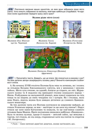 189
Óðîêè ðîçâèòêó ìîâëåííÿ
Розгляньте малюнки ваших однолітків, на яких вони зобразили рідне місто
(село). Усно опишіть зображене на малюнку, який вам найбільше сподобався. Чи вда-
лося юним художникам передати красу свого краю?
Ìàëþþ ðіäíå ìіñòî (ñåëî)
Ìàëþíîê ßíè Ìàêñèì-
÷óê (ì. ×åðíіâöі)
Ìàëþíîê Ãàííè
Âàõìëîê (ì. Õàðêіâ)
Ìàëþíîê Â’ÿ÷åñëàâà
Êî÷åðãіíà (ì. Êèїâ)
Ìàëþíîê Íàòàëêè Êîâàëü÷óê (Âîëèíü)
(ôðàãìåíò)
І. Прочитайте тексти. Доведіть, що це описи. Що описується в кожному з них?
На яких деталях автори зосереджують основну увагу? Визначте композиційні особли-
вості описів.
1. Íà ïî÷àòêó XVIII ñòîëіòòÿ Ïîëòàâà áóëà òèõà òà çàòèøíà, ÿê і êîëèñü
çà ãåòüìàíà Áîãäàíà Õìåëüíèöüêîãî: êâіòó÷à, âñÿ ó âèøíÿêàõ і âåñåëèõ
ãàéêàõ. Ìіñòî ñóòî ñòåïîâå, íà îäøèáі, áëèæ÷å äî ñòàðîãî, ÿê ñâіò, Ìóðàâ-
ñüêîãî øëÿõó òà é íåäàëåêî âіä ïðèíàäíîї ñòîëèöі êîçàöüêîãî íàðîäó –
Êèєâà. Ðîçáóäîâàíà íà ìàëüîâíè÷іé ðіâíèíі, âîíà ïîâîëі øèðèëàñÿ íà ñõіä
ñîíöÿ òà íà ïіâäåíü äî ñâîїõ ÷åïóðíèõ ñіë і õóòîðіâ. ßê і ñòîëèöÿ, ìàëà
âîíà Ïîäіë, âіäêіëü ìîæíà áóëî øâèäêî äіñòàòèñÿ äî ñëàâíîãî Çäâèæåí-
ñüêîãî ìîíàñòèðÿ.
Çà òèõ äàëåêèõ ÷àñіâ óñÿ Ïîëòàâà êóï÷èëàñÿ íà øèðîêîìó ìàéäàíі, äå
ñòîÿëà Óñïåíñüêà öåðêâà, çà íåþ – ìàãіñòðàò òà ùå õàòè ïіä ãîíòîì*. Ïîðó÷
ñòîÿëè ùå õàòè ïàíіâ áóí÷óêîâèõ òà îñàâóëіâ, òà ùå êàì’ÿíèöÿ ñëàâíîãî
ãåòüìàíà Іâàíà Ìàçåïè. Ïðîòå ïîëòàâ÷àíè ïèøàëèñÿ íàéáіëüø «Ïàíÿíêîþ».
Áóëà òî âåëèêà âóëèöÿ, êðàùå á ñêàçàòè – âåñåëèé ãàéîê, ùî ìåæóâàâ ç
òîðãîì, òóò ñòîÿëè, ÿê ïіä øíóð, ñòàðøèíñüêі õàòè ïіä ãîíòîì òà î÷åðåòîì
(Ì. Ëàçîðñüêèé).
* Ãîíò – òîíêî âèòåñàíі äåðåâ’ÿíі äîùå÷êè, ÿêèìè íàñòèëàþòü äàõ.
416
417
 
