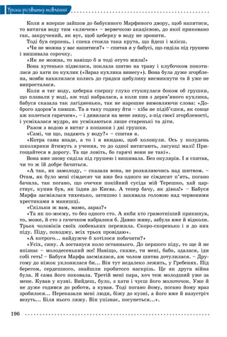 196
Óðîêè ðîçâèòêó ìîâëåííÿ
Êîëè ÿ âïåðøå çàéøîâ äî áàáóñèíîãî Ìàðôèíîãî äâîðó, ùîá íàïèòèñÿ,
òî âèòÿãàâ âîäó òèì «êëþ÷åì» – âåðâå÷êîþ àêàöієâîþ, äî ÿêîї ïðèêîâàíî
ãàê, çàêðó÷åíèé, ÿê âóñ, ùîá öåáåðêó â âîäó íå çðîíèòè.
Òîäі áóâ ñåðïåíü, i ñïåêà ñòîÿëà òàêà êðóòà, ùî éäåø i ìëієø.
«×è íå ìîæíà ó âàñ íàïèòèñÿ?» – ñïèòàâ ÿ ó áaáyci, ùî ñèäіëà ïіä ãðóøåþ
i âèøèâàëà ñîðî÷êó.
«ßê íå ìîæíà, òî íàâіùî á ÿ òîäі îòóòî æèëà!»
Âîíà õóòåíüêî ïіäâåëàñÿ, ïîêëàëà øèòâî íà òðàâó i êëóáî÷êîì ïîêîòè-
ëàñÿ äî õàòè ïî êóõëèê («Çàðàç êóõëèêà âèíåñó»). Âîíà áóëà äóæå çãîðáëå-
íà, ìîâáè íàõèëèëàñÿ êîëèñü äî ãðÿäêè öèáóëèíó âèñìèêíóòè òà é óæå íå
âèïðîñòàëàñÿ.
Êîëè ÿ òÿã âîäó, öåáåðêà ñïåðøó ãëóõî ñòóêíóëàñÿ áîêîì îá ãðóøêè,
ùî ïëàâàëè ó âîäі, àæ òîäі íàáðàëàñÿ, à êîëè ïèâ ç äåðåâ’ÿíîãî êóõëèêà,
áàáóñÿ ñêàçàëà òàê ëàãіäíåíüêî, òàê íå íàðîøíå âèìîâëÿþ÷è ñëîâà: «Äî-
áðîãî çäîðîâ’ÿ ïèâøè. Òà â òàêó ãîäèíó éòè – xiáa íå ïіäіá’єøñÿ, ÿê ñîíöå
àæ êîëåòüñÿ ãàðÿ÷èì», – i äèâèëàñÿ íà ìåíå çíèçó, ç-ïіä ñâîєї çãîðáëåíîñòі,
i óñìіõàëàñÿ ìóäðî, ÿê óñìіõàþòüñÿ ëèøå ñòàðåíüêі òà äіòè.
Ðàçîì ç âîäîþ ÿ âèòÿã ç êîïàíêè i äâi ãðóøêè.
«Caìi, ÷è ùî, ïàäàþòü ó âîäó?» – ñïèòàâ ÿ.
«Êîòðà ñàìà âïàäå, à òî i ÿ âêèäàþ, ùîá õîëîíóëè. Îñü ó ïîëóäåíü
øêîëÿðèêè éòèìóòü ç ó÷åííÿ, òî äî îäíîї âèòÿãàþòü, ëàñóíöі ìàëі! Ïðè-
ãîùàéòåñÿ â äîðîãó. Òà ùå ëîâіòü, áî ãàðÿ÷і âîíè íå òàêі».
Âîíà âæå çíîâó ñèäіëà ïіä ãðóøåþ i âèøèâàëà. Áåç îêóëÿðіâ. I ÿ ñïèòàâ,
÷è òî æ їé äîáðå áà÷èòüñÿ.
«À òàê, ÿê çàìîëîäó, – ñêàçàëà âîíà, íå ðîçõèëÿþ÷èñü íàä øèòâîì. –
Îòàì, ÿê áóëî ìåíі ñіìäåñÿò ÷è âæå áåç îäíîãî íå ñіìäåñÿò ï’ÿòü, ïîãàíî
áà÷èëà, òàê ïîãàíî, ùî î÷å÷êè ïîêіéíèé ñóñіäà ìіé Òåðåøêî, õàé öàð-
ñòâóє, êóïèâ áóâ, ÿê їçäèâ äî Êèєâà. À òåïåð áà÷ó, ÿê äіâêà!» – Áàáóñÿ
Ìàðôà çàñìіÿëàñÿ òèõåíüêî, çàòèøíî i çàêèâàëà ãîëîâîþ íàä ÷åðâîíèìè
õðåñòèêàìè â ìàíèøöі.
«Ñêіëüêè æ âàì, ìàìî, çàðàç?»
«Òà ÿê ïî-ìîєìó, òî áåç îäíîãî ñòî. À ÿêáè õòî ãðàìîòíіøèé ïðèêèíóâ,
òî, ìîæå, é ñòî ç ãà÷å÷êîì íàáðàëîñÿ á. Äàâíî æèâó, çàáóëà âæå é âіäêîëè.
Òðüîõ ÷îëîâіêіâ ñâîїõ ëþáåíüêèõ ïåðåæèëà. Ñêîðî-ñêîðåíüêî i ÿ äî íèõ
ïіäó. Ïіäó, ïîõîäæó, âcix òðüîõ ïðîâіäàþ».
«À êîòðîãî... íàéäóæ÷å á õîòіëîñÿ ïîáà÷èòè?»
«Óñіõ, ñèíó. À çîñòàíóñÿ êîëî îñòàííüîãî. Äî ïåðøîãî ïіäó, òî ùå é íå
âïіçíàє – ìîëîäåñåíüêèé æå! Íàâіùî, ñêàæå, òè ìåíі, áàáî, çäàëàñÿ, іäè
coái ãåòü! – Áàáóñÿ Ìàðôà çàñìіÿëàñÿ, àæ ÷îëîì øèòâà äîòóëèëàñÿ. – Äðó-
ãîìó äî íіæîê óêëîíèëàñÿ áè... Bіí òóò íåäàëåêî ëåæèòü, ó Ãðåáåíÿõ. Ïіä
áåðåãîì, ñåðäåøíîãî, çíàéøëè ïðîáèòîãî íàñêðіçü. Öå ÿê äðóãà âіéíà
áóëà. ß ñàìà éîãî ïîõîâàëà. Òðåòіé ìåíі ïàðà, õî÷ òåæ ìîëîäøèé óæå çà
ìåíå. Êóâàâ ó êóçíі. Âèéäåø, áóëî, ç õàòè i ÷óєø éîãî ìîëîòî÷îê. Óæå é
íå äóæå ãîäèâñÿ äî ðîáîòè, à êóâàâ. Òîäі ïîãàíî éîìó, ïîãàíî éîìó âðàç
çðîáèëîñÿ... Ïåðåêàçàëè ìåíі ëþäè, áіæó äî êóçíі, à éîãî âæå é íàçóñòðі÷
âåçóòü... Áіëÿ íüîãî ëÿæó. Bií óïіçíàє, ïîñóíåòüñÿ...».
 