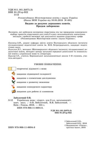 ÓÄÊ 811.161.2(075.3)
ÁÁÊ 81.2Óêð-922
ÇÇ-12
© Çàáîëîòíèé Î.Â.,
Çàáîëîòíèé Â.Â., 2016
© Âèäàâíèöòâî «Ãåíåçà»,
îðèãіíàë ìàêåò, 2016îðèãіíàë-ìàêåò, 2016ISBN 978 966 11 0694 8ISBN 978-966-11-0694-8
Ç-12
Çàáîëîòíèé Î.Â.
Óêðàїíñüêà ìîâà : ïіäðó÷. äëÿ 8 êë. çàãàëüíîîñâіò.
íàâ÷. çàêë. / Î.Â. Çàáîëîòíèé, Â.Â. Çàáîëîòíèé. —
Êèїâ : Ãåíåçà, 2016. — 224 ñ.
ISBN 978-966-11-0694-8.
ÓÄÊ 811.161.2(075.3)
ÁÁÊ 81.2Óêð-922
ÓÌÎÂÍІ ÏÎÇÍÀ×ÅÍÍß:
òåîðåòè÷íі âіäîìîñòі ç ìîâè
çàâäàííÿ ïіäâèùåíîї ñêëàäíîñòі
çàâäàííÿ ç åëåìåíòàìè äîñëіäæåííÿ
çàâäàííÿ ç ðîçâèòêó ìîâëåííÿ
çàâäàííÿ êîíêóðñíîãî õàðàêòåðó
çàâäàííÿ äëÿ ðîáîòè çі ñëîâíèêîì
Ðåêîìåíäîâàíî Ìіíіñòåðñòâîì îñâіòè і íàóêè Óêðàїíè
(Íàêàç ÌÎÍ Óêðàїíè âіä 10.05.2016 № 491)
Åêñïåðòè, ÿêі çäіéñíèëè åêñïåðòèçó ïіäðó÷íèêà ïіä ÷àñ ïðîâåäåííÿ êîíêóðñíîãî
âіäáîðó ïðîåêòіâ ïіäðó÷íèêіâ äëÿ ó÷íіâ 8 êëàñó çàãàëüíîîñâіòíіõ íàâ÷àëüíèõ
çàêëàäіâ і çðîáèëè âèñíîâîê ïðî äîöіëüíіñòü íàäàííÿ ïіäðó÷íèêó ãðèôà
«Ðåêîìåíäîâàíî Ìіíіñòåðñòâîì îñâіòè і íàóêè Óêðàїíè»:
Êàíіâåöü Ç.Ì., äîöåíò êàôåäðè çìіñòó îñâіòè Ïîëòàâñüêîãî îáëàñíîãî іíñòèòóòó
ïіñëÿäèïëîìíîї ïåäàãîãі÷íîї îñâіòè іì. Ì.Â. Îñòðîãðàäñüêîãî, êàíäèäàò ïåäàãî-
ãі÷íèõ íàóê;
Êîëåñíèê Ê.І., ìåòîäèñò Æèòîìèðñüêîãî îáëàñíîãî іíñòèòóòó ïіñëÿäèïëîìíîї ïå-
äàãîãі÷íîї îñâіòè, ìåòîäèñò öåíòðó çàãàëüíîї ñåðåäíüîї äîøêіëüíîї òà ïîçàøêіëü-
íîї îñâіòè ç óêðàїíñüêîї ìîâè òà ëіòåðàòóðè;
Êóøíіð І.Ï., ó÷èòåëü Áåðåæàíñüêîї çàãàëüíîîñâіòíüîї øêîëè І–ІІ ñòóïåíіâ, ó÷è-
òåëü-ìåòîäèñò.
Âèäàíî çà ðàõóíîê äåðæàâíèõ êîøòіâ.
Ïðîäàæ çàáîðîíåíî
 