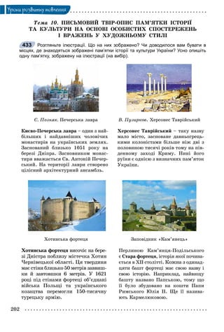 202
Óðîêè ðîçâèòêó ìîâëåííÿ
Òåìà 10. ÏÈÑÜÌÎÂÈÉ ÒÂІÐ-ÎÏÈÑ ÏÀÌ’ßÒÊÈ ІÑÒÎÐІЇ
ÒÀ ÊÓËÜÒÓÐÈ ÍÀ ÎÑÍÎÂІ ÎÑÎÁÈÑÒÈÕ ÑÏÎÑÒÅÐÅÆÅÍÜ
І ÂÐÀÆÅÍÜ Ó ÕÓÄÎÆÍÜÎÌÓ ÑÒÈËІ
Розгляньте ілюстрації. Що на них зображено? Чи доводилося вам бувати в
місцях, де знаходяться зображені пам’ятки історії та культури України? Усно опишіть
одну пам’ятку, зображену на ілюстрації (на вибір).
Ñ. Ïîçíÿê. Ïå÷åðñüêà ëàâðà
Êèєâî-Ïå÷åðñüêà ëàâðà – îäèí ç íàé-
áіëüøèõ і íàéäàâíіøèõ ÷îëîâі÷èõ
ìîíàñòèðіâ íà óêðàїíñüêèõ çåìëÿõ.
Çàñíîâàíèé áëèçüêî 1051 ðîêó íà
áåðåçі Äíіïðà. Çàñíîâíèêîì ìîíàñ-
òèðÿ ââàæàєòüñÿ Ñâ. Àíòîíіé Ïå÷åð-
ñüêèé. Íà òåðèòîðії ëàâðè ñòâîðåíî
öіëіñíèé àðõіòåêòóðíèé àíñàìáëü.
Â. Ïóçèðêîâ. Õåðñîíåñ Òàâðіéñüêèé
Õåðñîíåñ Òàâðіéñüêèé – òàêó íàçâó
ìàëî ìіñòî, çàñíîâàíå äàâíüîãðåöü-
êèìè êîëîíіñòàìè áіëüøå íіæ äâі ç
ïîëîâèíîþ òèñÿ÷і ðîêіâ òîìó íà ïіâ-
äåííîìó çàõîäі Êðèìó. Íèíі éîãî
ðóїíè є îäíієþ ç âèçíà÷íèõ ïàì’ÿòîê
Óêðàїíè.
Õîòèíñüêà ôîðòåöÿ
Õîòèíñüêà ôîðòåöÿ âèñî÷іє íà áåðå-ÿ
çі Äíіñòðà ïîáëèçó ìіñòå÷êà Õîòèí
×åðíіâåöüêîї îáëàñòі. Öÿ òâåðäèíÿ
ìàє ñòіíè áëèçüêî 50 ìåòðіâ çàââèø-
êè é çàâòîâøêè 6 ìåòðіâ. Ó 1621
ðîöі ïіä ñòіíàìè ôîðòåöі îá’єäíàíі
âіéñüêà Ïîëüùі òà óêðàїíñüêîãî
êîçàöòâà ïåðåìîãëè 150-òèñÿ÷íó
òóðåöüêó àðìіþ.
Çàïîâіäíèê «Êàì’ÿíåöü»
Ïåðëèíîþ Êàì’ÿíöÿ-Ïîäіëüñüêîãî
є Ñòàðà ôîðòåöÿ, іñòîðіÿ ÿêîї ïî÷èíà-
єòüñÿ â XII ñòîëіòòі. Êîæíà ç îäèíàä-
öÿòè áàøò ôîðòåöі ìàє ñâîþ íàçâó і
ñâîþ іñòîðіþ. Íàïðèêëàä, íàéâèùó
áàøòó íàçâàíî Ïàïñüêîþ, òîìó ùî
її áóëî çáóäîâàíî íà êîøòè Ïàïè
Ðèìñüêîãî Þëіÿ II. Ùå її íàçèâà-
þòü Êàðìåëþêîâîþ.
433
 