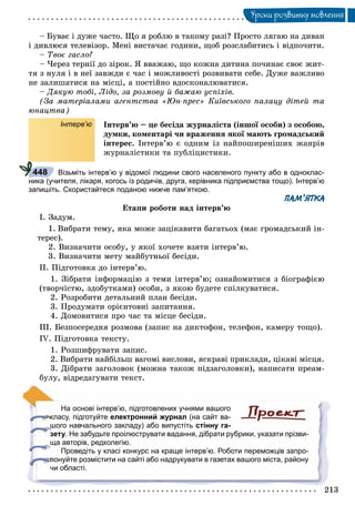 213
Óðîêè ðîçâèòêó ìîâëåííÿ
– Áóâàє і äóæå ÷àñòî. Ùî ÿ ðîáëþ â òàêîìó ðàçі? Ïðîñòî ëÿãàþ íà äèâàí
і äèâëþñÿ òåëåâіçîð. Ìåíі âèñòà÷àє ãîäèíè, ùîá ðîçñëàáèòèñü і âіäïî÷èòè.
– Òâîє ãàñëî?
– ×åðåç òåðíії äî çіðîê. ß ââàæàþ, ùî êîæíà äèòèíà ïî÷èíàє ñâîє æèò-
òÿ ç íóëÿ і â íåї çàâæäè є ÷àñ і ìîæëèâîñòі ðîçâèâàòè ñåáå. Äóæå âàæëèâî
íå çàëèøàòèñÿ íà ìіñöі, à ïîñòіéíî âäîñêîíàëþâàòèñÿ.
– Äÿêóþ òîáі, Ëіäî, çà ðîçìîâó é áàæàþ óñïіõіâ.
(Çà ìàòåðіàëàìè àãåíòñòâà «Þí-ïðåñ» Êèїâñüêîãî ïàëàöó äіòåé òà
þíàöòâà)
Інтерв’ю Іíòåðâ’þ – öå áåñіäà æóðíàëіñòà (іíøîї îñîáè) ç îñîáîþ,
äóìêè, êîìåíòàðі ÷è âðàæåííÿ ÿêîї ìàþòü ãðîìàäñüêèé
іíòåðåñ. Іíòåðâ’þ є îäíèì іç íàéïîøèðåíіøèõ æàíðіâ
æóðíàëіñòèêè òà ïóáëіöèñòèêè.
Візьміть інтерв’ю у відомої людини свого населеного пункту або в одноклас-
ника (учителя, лікаря, когось із родичів, друга, керівника підприємства тощо). Інтерв’ю
запишіть. Скористайтеся поданою нижче пам’яткою.
ПАМ’ЯТКА
Åòàïè ðîáîòè íàä іíòåðâ’þ
І. Çàäóì.
1. Âèáðàòè òåìó, ÿêà ìîæå çàöіêàâèòè áàãàòüîõ (ìàє ãðîìàäñüêèé іí-
òåðåñ).
2. Âèçíà÷èòè îñîáó, ó ÿêîї õî÷åòå âçÿòè іíòåðâ’þ.
3. Âèçíà÷èòè ìåòó ìàéáóòíüîї áåñіäè.
ІІ. Ïіäãîòîâêà äî іíòåðâ’þ.
1. Çіáðàòè іíôîðìàöіþ ç òåìè іíòåðâ’þ; îçíàéîìèòèñÿ ç áіîãðàôієþ
(òâîð÷іñòþ, çäîáóòêàìè) îñîáè, ç ÿêîþ áóäåòå ñïіëêóâàòèñÿ.
2. Ðîçðîáèòè äåòàëüíèé ïëàí áåñіäè.
3. Ïðîäóìàòè îðієíòîâíі çàïèòàííÿ.
4. Äîìîâèòèñÿ ïðî ÷àñ òà ìіñöå áåñіäè.
ІІІ. Áåçïîñåðåäíÿ ðîçìîâà (çàïèñ íà äèêòîôîí, òåëåôîí, êàìåðó òîùî).
ІV. Ïіäãîòîâêà òåêñòó.
1. Ðîçøèôðóâàòè çàïèñ.
2. Âèáðàòè íàéáіëüø âàãîìі âèñëîâè, ÿñêðàâі ïðèêëàäè, öіêàâі ìіñöÿ.
3. Äіáðàòè çàãîëîâîê (ìîæíà òàêîæ ïіäçàãîëîâêè), íàïèñàòè ïðåàì-
áóëó, âіäðåäàãóâàòè òåêñò.
На основі інтерв’ю, підготовлених учнями вашого
класу, підготуйте електронний журнал (на сайт ва-
шого навчального закладу) або випустіть стінну га-
зету. Не забудьте проілюструвати вадання, дібрати рубрики, указати прізви-
ща авторів, редколегію.
Проведіть у класі конкурс на краще інтерв’ю. Роботи переможців запро-
понуйте розмістити на сайті або надрукувати в газетах вашого міста, району
чи області.
448
 