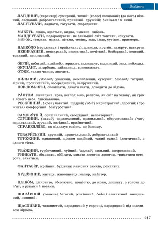 217
Äîäàòêè
ËÀÃІÄÍÈÉ, (õàðàêòåð) ñóìèðíèé, òèõèé; (ãîëîñ) øîâêîâèé; (äî êîãî) íіæ-
íèé, ëàñêàâèé, äîáðîçè÷ëèâèé, ïðèÿçíèé, äðóæíіé; (êëіìàò) ì’ÿêèé.
ËÀØÒÓÂÀÒÈ, ëàäíàòè, ãîòóâàòè, ñïîðÿäæàòè.
ÌÀÁÓÒÜ, ïåâíî, çäàєòüñÿ, âèäíî, íàïåâíå, ëèáîíü.
ÌÀÍÄÐÓÂÀÒÈ, ïîäîðîæóâàòè, íå áëèçüêèé ñâіò òîïòàòè, êî÷óâàòè.
ÌÎÐÎÊ, òåìðÿâà, ìðÿêà, ïіòüìà, òåìіíü, ìëà, іìëà, ñóòіíîê, ïðèñìåðê.
ÍÀÂÊÎËÎ (ïðèñëіâíèê і ïðèéìåííèê), äîâêîëà, êðóãîì, íàâêðóã, íàâêðóãè
ÍÅÂÈÐÀÇÍÈÉ, íåÿñêðàâèé, íåïîìіòíèé, íå÷іòêèé, áåçáàðâíèé, íåÿñíèé,
òüìÿíèé, íåïîêàçíèé.
ÎÁÐІÉ, íåáîêðàé, êðàéíåáî, ãîðèçîíò, âèäíîêðóã, âèäíîêðàé, îâèä, íåáîñõèë.
ÎÊÓÏÀÍÒ, çàãàðáíèê, çàéìàíåöü, ïîíåâîëþâà÷.
ÎÒÆÅ, òàêèì ÷èíîì, çíà÷èòü.
ÏÈËÜÍÈÉ, (äîãëÿä) óâàæíèé, íåîñëàáëåíèé, ñóâîðèé; (ïîãëÿä) ãîñòðèé,
çіðêèé, ïðîíèêëèâèé, çîñåðåäæåíèé, íàïðóæåíèé.
ÏÎÂІÄÎÌËßÒÈ, ñïîâіùàòè, äàâàòè çíàòè, äîâîäèòè äî âіäîìà.
ÐÀÏÒÎÌ, çíåíàöüêà, âðàç, íåñïîäіâàíî, ðàïòîâî, ÿê ñíіã íà ãîëîâó, ÿê ãðіì
ç ÿñíîãî íåáà, áëèñêàâè÷íî.
ÐÎÇÊІØÍÈÉ, (êðàé) áàãàòèé, ùåäðèé; (îáіä) ìàðíîòðàòíèé, äîðîãèé; (ïðî
æèòòÿ) êîìôîðòíèé, áåçòóðáîòíèé.
ÑÀÌÎÁÓÒÍІÉ, îðèãіíàëüíèé, ñâîєðіäíèé, íåïîâòîðíèé.
ÑËÓØÍÈÉ, (çàêèä) ñïðàâåäëèâèé, ïðàâèëüíèé, îáґðóíòîâàíèé; (÷àñ)
ñïðèÿòëèâèé, çðó÷íèé, âèãіäíèé, ïðèéíÿòíèé.
ÑÏÐÀÂÅÄËÈÂÎ, ÿê ïіäêàçóє ñîâіñòü, ïî-áîæîìó.
ÒÎÂÀÐÈÑÜÊÈÉ, äðóæíіé, ïðèÿòåëüñüêèé, äîáðîçè÷ëèâèé.
ÒÎÒÎÆÍÈÉ, îäíàêîâèé, öіëêîì ïîäіáíèé, òàêèé ñàìèé, іäåíòè÷íèé, ç
îäíîãî òіñòà.
ÓÂÀÆÍÈÉ, òóðáîòëèâèé, ÷óéíèé; (ïîãëÿä) ïèëüíèé, çîñåðåäæåíèé.
ÓÍÈÊÀÒÈ, îáìèíàòè, îááіãàòè, ìèíàòè äåñÿòîþ äîðîãîþ, òðèìàòèñÿ îñòî-
ðîíü, ñàõàòèñÿ.
ÔÀÍÒÀÇÅÐ, ìðіéíèê, áóäіâíèê êàçêîâèõ çàìêіâ, ðîìàíòèê.
ÕÓÄÎÆÍÈÊ, ìèòåöü, æèâîïèñåöü, ìàëÿð, ìàéñòåð.
ÖІËÊÎÌ, öіëêîâèòî, àáñîëþòíî, ïîâíіñòþ, äî êðàþ, äîùåíòó, ç ãîëîâè äî
ï’ÿò, ç ðóêàìè é íîãàìè.
ØÈÊÀÐÍÈÉ, (ãîòåëü) áàãàòèé, ðîçêіøíèé, (îäÿã) åëåãàíòíèé, âèøóêà-
íèé, ïèøíèé.
ÙÀÑËÈÂÈÉ, òàëàíèñòèé, íàðîäæåíèé ó ñîðî÷öі, íàðîäæåíèé ïіä ùàñëè-
âîþ çіðêîþ.
 